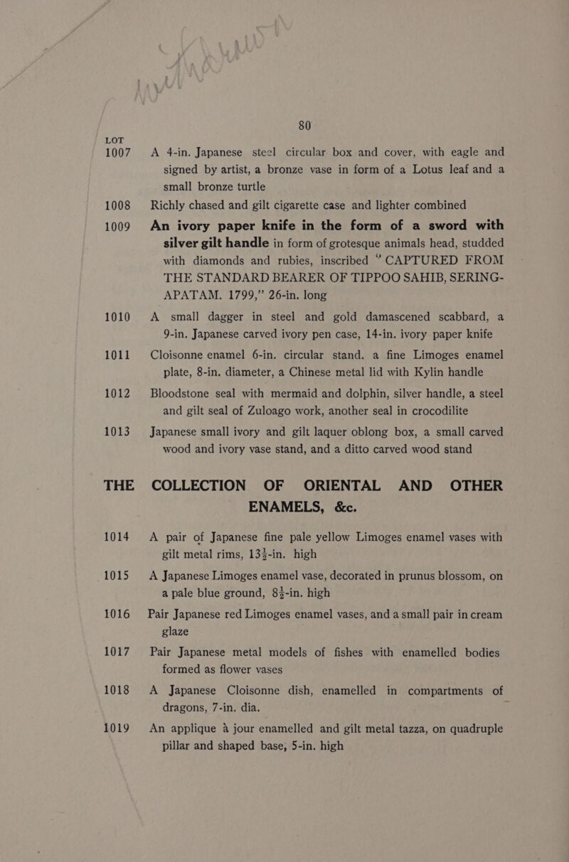 LOT 1007. A 4-in. Japanese steel circular box and cover, with eagle and signed by artist, a bronze vase in form of a Lotus leaf and a small bronze turtle 1008 Richly chased and gilt cigarette case and lighter combined 1009 An ivory paper knife in the form of a sword with silver gilt handle in form of grotesque animals head, studded with diamonds and rubies, inscribed “CAPTURED FROM THE STANDARD BEARER OF TIPPOO SAHIB, SERING- APATAM. 1799,” 26-in. long 1010 A small dagger in steel and gold damascened scabbard, a 9-in. Japanese carved ivory pen case, 14-in. ivory paper knife 1011 Cloisonne enamel 6-in. circular stand. a fine Limoges enamel plate, 8-in. diameter, a Chinese metal lid with Kylin handle 1012 Bloodstone seal with mermaid and dolphin, silver handle, a steel and gilt seal of Zuloago work, another seal in crocodilite 1013 Japanese small ivory and gilt laquer oblong box, a small carved wood and ivory vase stand, and a ditto carved wood stand THE COLLECTION OF ORIENTAL AND OTHER ENAMELS, &amp;c. 1014 A pair of Japanese fine pale yellow Limoges enamel vases with gilt metal rims, 133-in. high 1015 &lt;A Japanese Limoges enamel vase, decorated in prunus blossom, on a pale blue ground, 83-in. high 1016 Pair Japanese red Limoges enamel vases, and a small pair in cream glaze 1017 Pair Japanese metal models of fishes with enamelled bodies formed as flower vases 1018 A Japanese Cloisonne dish, enamelled in compartments of dragons, 7-in. dia. , 1019 An applique 4 jour enamelled and gilt metal tazza, on quadruple pillar and shaped base, 5-in. high