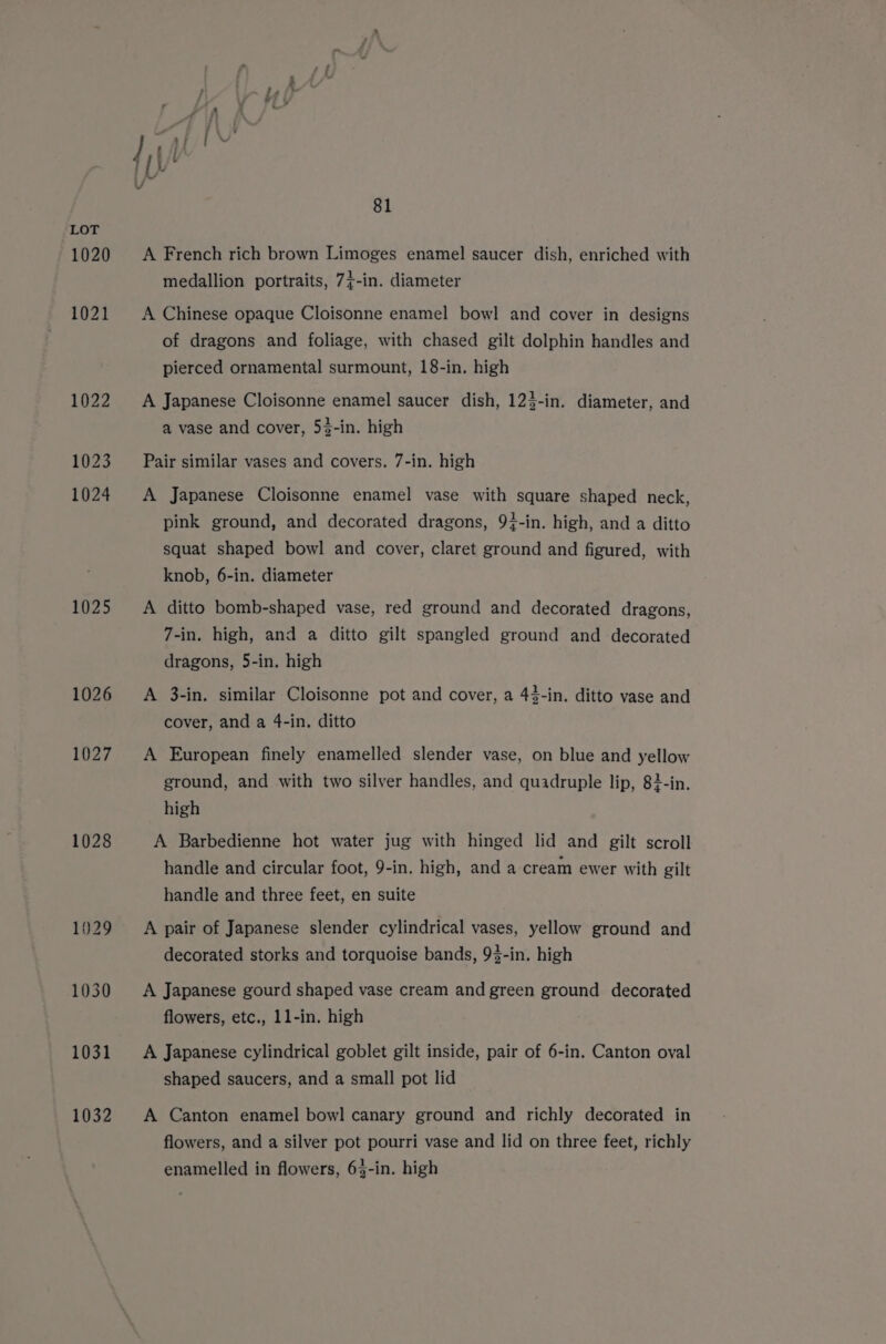 1020 1021 1022 1023 1024 1025 1026 1027 1028 1029 1030 1031 1032 81 A French rich brown Limoges enamel saucer dish, enriched with medallion portraits, 7}-in. diameter A Chinese opaque Cloisonne enamel bowl and cover in designs of dragons and foliage, with chased gilt dolphin handles and pierced ornamental surmount, 18-in. high A Japanese Cloisonne enamel saucer dish, 123-in. diameter, and a vase and cover, 53-in. high Pair similar vases and covers. 7-in. high A Japanese Cloisonne enamel vase with square shaped neck, pink ground, and decorated dragons, 94-in. high, and a ditto squat shaped bowl and cover, claret ground and figured, with knob, 6-in. diameter A ditto bomb-shaped vase, red ground and decorated dragons, 7-in. high, and a ditto gilt spangled ground and decorated dragons, 5-in. high A 3-in. similar Cloisonne pot and cover, a 43-in. ditto vase and cover, and a 4-in. ditto A European finely enamelled slender vase, on blue and yellow ground, and with two silver handles, and quadruple lip, 83-in. high A Barbedienne hot water jug with hinged lid and gilt scroll handle and circular foot, 9-in. high, and a cream ewer with gilt handle and three feet, en suite A pair of Japanese slender cylindrical vases, yellow ground and decorated storks and torquoise bands, 93-in. high A Japanese gourd shaped vase cream and green ground decorated flowers, etc., 1l-in. high A Japanese cylindrical goblet gilt inside, pair of 6-in. Canton oval shaped saucers, and a small pot lid A Canton enamel bowl canary ground and richly decorated in flowers, and a silver pot pourri vase and lid on three feet, richly enamelled in flowers, 63-in. high