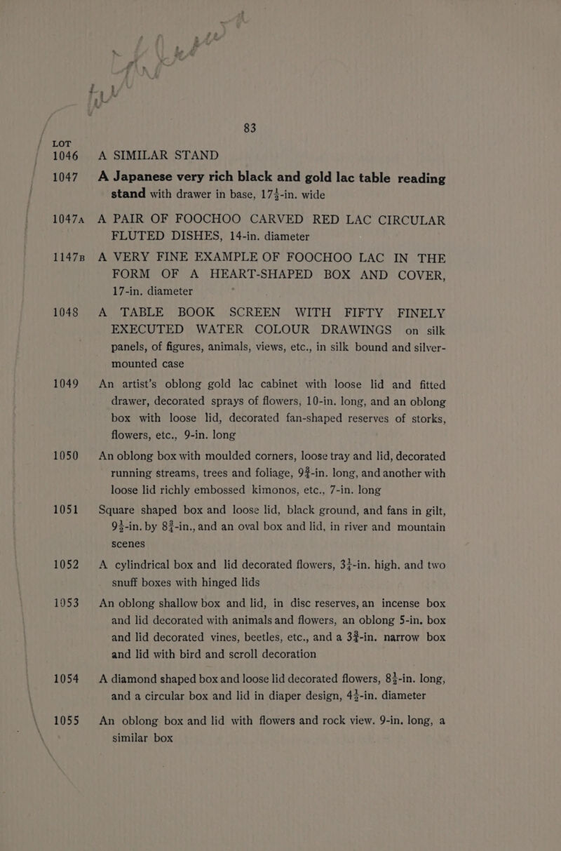 1046 1047 10474 11478 1048 1049 1050 1051 1052 1953 1054 1055 83 A SIMILAR STAND A Japanese very rich black and gold lac table reading stand with drawer in base, 174-in. wide A PAIR OF FOOCHOO CARVED RED LAC CIRCULAR FLUTED DISHES, 14-in. diameter A VERY FINE EXAMPLE OF FOOCHOO LAC IN THE FORM OF A HEART-SHAPED BOX AND COVER, 17-in. diameter A TABLE BOOK SCREEN WITH FIFTY FINELY EXECUTED WATER COLOUR DRAWINGS on silk panels, of figures, animals, views, etc., in silk bound and silver- mounted case An artist’s oblong gold lac cabinet with loose lid and fitted drawer, decorated sprays of flowers, 10-in. long, and an oblong box with loose lid, decorated fan-shaped reserves of storks, flowers, etc., 9-in. long An oblong box with moulded corners, loose tray and lid, decorated running streams, trees and foliage, 9#-in. long, and another with loose lid richly embossed kimonos, etc., 7-in. long Square shaped box and loose lid, black ground, and fans in gilt, 93-in. by 8{-in., and an oval box and lid, in river and mountain scenes A cylindrical box and lid decorated flowers, 3}-in. high. and two snuff boxes with hinged lids An oblong shallow box and lid, in disc reserves, an incense box and lid decorated with animals and flowers, an oblong 5-in, box and lid decorated vines, beetles, etc., and a 3#-in. narrow box and lid with bird and scroll decoration A diamond shaped box and loose lid decorated flowers, 83-in. long, and a circular box and lid in diaper design, 43-in. diameter An oblong box and lid with flowers and rock view. 9-in. long, a similar box
