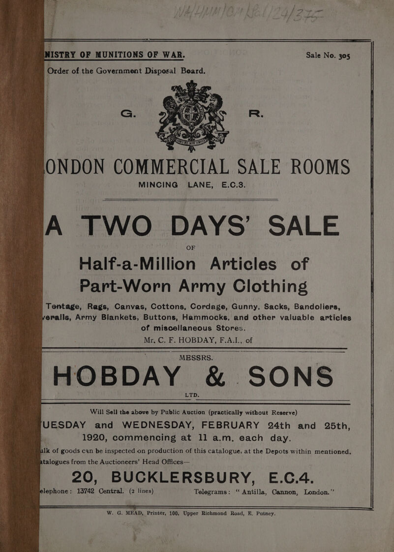 wh ISTRY OF MUNITIONS OF WAR. Sale No. 305 Order of the Government Disposal Board. ONDON COMMERCIAL SALE ROOMS MINCING LANE, E.C.83. A TWO DAYS’ SALE Half-a-Million Articles of Part-Worn Army Clothing Tentage, Rags, Canvas, Cottons, Cordage, Gunny, Sacks, Bandoliers, eralls, Army Blankets, Buttons, Hammocks, and other valuable articles of miscellaneous Stores. Mr, C. F. HOBDAY, F.A.L., of a HOBDAY &amp; SONS Will Sell the above by Public Auction (practically without Reserve) UESDAY and WEDNESDAY, FEBRUARY 24th and 25th, 1920, commencing at 1l a.m. each day. ilk of goods can be inspected on production of this catalogue, at the Depots within mentioned, atalogues from the Auctioneers’ Head Offices— 20, BUCKLERSBURY, E.C.4. plephone: 13742 Central. (2 lines) Telegrams: ‘‘ Antilla, Cannon, London.” W. G. MEAD, Printer, 100, Upper Richmond Road, E. Putney.