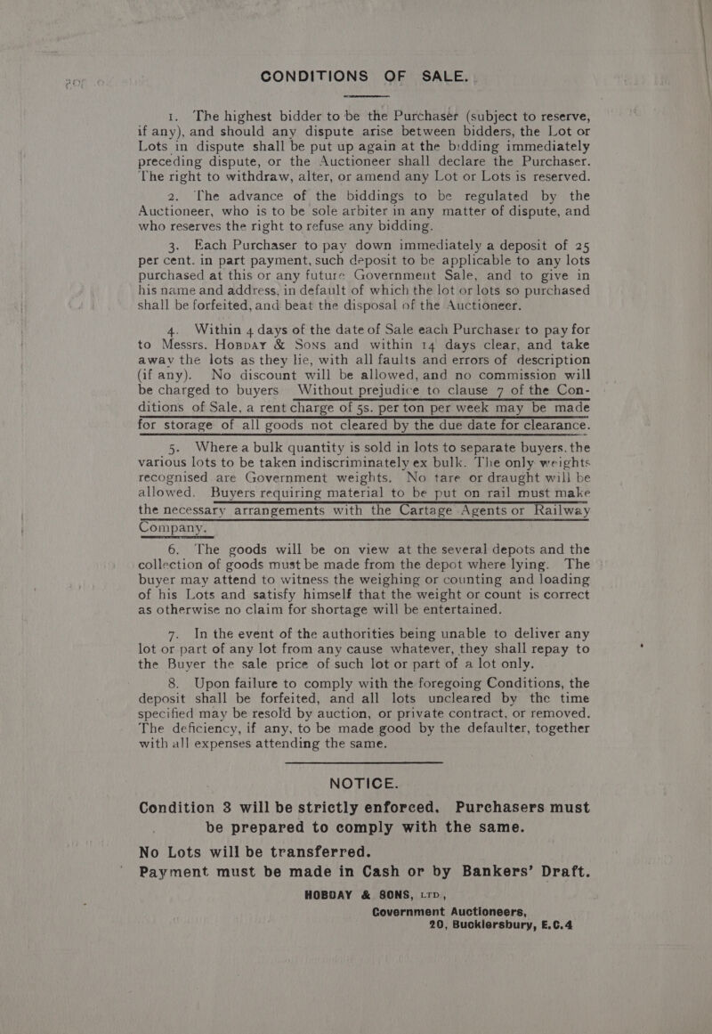 CONDITIONS OF SALE. . 1. The highest bidder to be the Purchaser (subject to reserve, if any), and should any dispute arise between bidders, the Lot or Lots in dispute shall be put up again at the bidding immediately preceding dispute, or the Auctioneer shall declare the Purchaser. The right to withdraw, alter, or amend any Lot or Lots is reserved. 2. The advance of the biddings to be regulated by the Auctioneer, who is to be sole arbiter in any matter of dispute, and who reserves the right to refuse any bidding. 3. Each Purchaser to pay down immediately a deposit of 25 per cent. in part payment, such deposit to be applicable to any lots purchased at this or any future Government Sale, and to give in his name and address, in default of which the lot or lots so purchased shall be forfeited, and beat the disposal of the Auctioneer. 4. Within 4 days of the date of Sale each Purchaser to pay for to Messrs. Honpay &amp; Sons and within 14 days clear, and take away the lots as they lie, with all faults and errors of description Gif any). No discount will be allowed, and no commission will be charged to buyers Without prejudice to clause 7 of the Con- ditions of Sale, a rent charge of 5s. per ton per week may be made for storage of all goods not cleared by the due date for clearance. 5. Wherea bulk quantity is sold in lots to separate buyers. the various lots to be taken indiscriminately ex bulk. The only weights recognised are Government weights. No tare or draught will be allowed. Buyers requiring material to be put on rail must make the necessary arrangements with the Cartage Agents or Railway Company. 6. The goods will be on view at the several depots and the collection of goods must be made from the depot where lying. The buyer may attend to witness the weighing or counting and loading of his Lots and satisfy himself that the weight or count is correct as otherwise no claim for shortage will be entertained. 7. In the event of the authorities being unable to deliver any lot or part of any lot from any cause whatever, they shall repay to the Buyer the sale price of such lot or part of a lot only. 8. Upon failure to comply with the foregoing Conditions, the deposit shall be forfeited, and all lots uncleared by the time specified may be resold by auction, or private contract, or removed. The deficiency, if any, to be made good by the defaulter, together with all expenses attending the same. NOTICE. Condition 3 will be strictly enforced. Purchasers must be prepared to comply with the same. No Lots will be transferred. Payment must be made in Cash or by Bankers’ Draft. HOBDAY &amp; SONS, trp, Covernment Auctioneers, 20, Bucklersbury, E.C.4