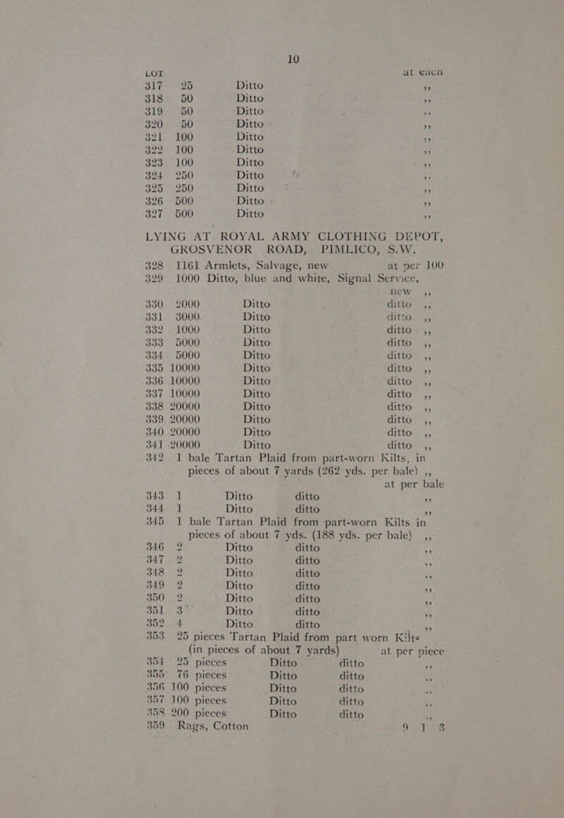 LOT at eacn 317. -25 Ditto : 318 50 Ditto ae 319:-. 50 Ditto ne ey 2, 320% 400 Ditto » ay a2 lee TOO Ditto ie B22.* 190 Ditto » 323° 100 Ditto » 324 2560 Ditto y 325. 250 Ditto 9 326 500 Ditto : . 327 500 Ditto ‘ LYING AT. ROYAL ARMY CLOTHING DEPOT, GROSVENOR ROAD, PIMLICO, S.W. 328 1161 Armlets, Salvage, new at per 100 329 1000 Ditto, blue. and white, Signal Service, new 4; 330 2000 Ditto ditto ,, 331. 3000 Ditto ra Shao Mee 332. 1000 Ditto ditto - ,, 333 5000 Ditto ditto 4; 334. 5000 Ditto ditto. ,, 335 10000 Ditto ditto ,, 336 10000 Ditto ditto ,, 337 10000 Ditto CR 5 5 338 20000 Ditto ditto. ,, 339 20000 Ditto ditto ,, 340 20000 Ditto ditto:. ,, 341 20000 Ditto ditto ) 342. 1 bale Tartan Plaid from part-worn Kilts, in pieces of about 7 yards (262 yds. per bale) ,, at per bale 343 1 Ditto ditto 344) Ditto ditto f 345 1 bale Tartan Plaid from part-worn Kilts in pieces of about 7 yds. (188 yds. per bale) x” ’”’ 346 2 Ditto ditto de 347.2 Ditto ditto 348. 2 Ditto ditto 7 349 2 ‘Ditto ditto 5! B00; 9/2 Ditto ditto a Bod 33 © Ditto ditto 3 oie. 4 Ditto ditto putt 353 25 pieces Tartan Plaid from part worn Kilts (in pieces of about 7 yards) at per piece 354 25 pieces Ditto ditto i 355° 76 pieces Ditto ditto fe 356 100 pieces Ditto ditto 7 100 pieces | Ditto ditto 358 200 pieces Ditto ditto a 359 Rags, Cotton hike ord le