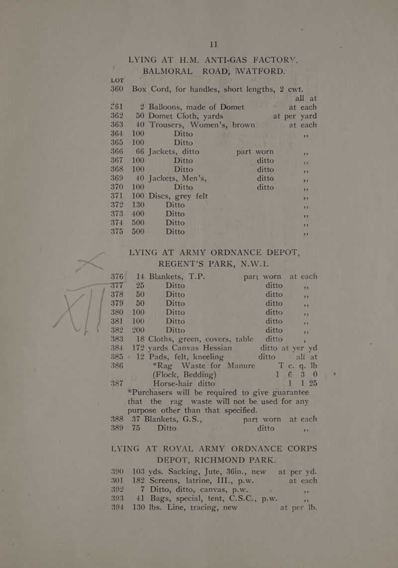 1] LYING AT H.M. ANTI-GAS FACTORY, BALMORAL Roa URS FES LOT 360 Box Cord, for fevdion ayes enees, 2 cwt. all at 261 2 Balloons, made of Domet a made ack 362 50 Domet Cloth, yards at per yard 363 40 Trousers, Women’s, brown at each 364 100 Ditto fe 365 100 Ditto 366 66 Jackets, ditto part worn a 367 100 Ditto ditto A 368 100 Ditto ditto 4 369 40 Jackets, Men’s, ditto a 370 100 Ditto ditto A) 371 100 Discs, grey felt 4 372° 130 Ditto i 373 400 Ditto iA 374 500 Ditto Py 375 500 Ditto LYING AT ARMY ORDNANCE DEPOT, REGENT’S PARK, N.W.1. 3764 14 Blankets, T.P. . part worn at each ott. 26 Ditto ditto Ota OU Ditto ditto a Yas eed Ditto ditto oe 380 100 Ditto ditto g 381 100 Ditto ditto Ay S624) 200 Ditto ditto a 383 18 Cloths, green, covers, table ditto 384 172 yards ree Hessian ditto at yer yd 385 » 12 Pads, felt, kneeling ditto al Sat 386 *Rag Waste for Manure Dies sib (Flock, Bedding) ae anes Se 387 Horse-hair ditto Bey Miao *Purchasers will be required to give guarantee that the rag waste will not be used for any purpose other than that specified. 388 37 Blankets, G.S., part worn at each 389 75 Ditto ditto p LYING AT ROYAL ARMY ORDNANCE CORPS DEPOT, RICHMOND PARK. 390 103 yds. Sacking, Jute, 36in., new at per yd. 301 182 Screens, latrine, III., p.w. at each 392 7 Ditto, ditto; canvas, p.w. NS 393 41 Bags, special, tent, C.S.C., p.w. an 394 130 Ibs. Line, tracing, new at per Ib.