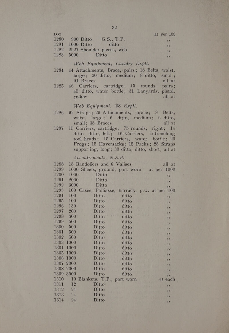 1285 at per 100 2927 Shoulder pieces, web +5 r 9). Web Equipment, Cavalry Expll. 44 Attachments, Brace, pairs; 18 Belts, waist, large; 20 ditto, medium; 8 ditto, small; 9)? braces all at 46 Carriers, cartridge, 45 rounds, pairs; 45 ditto, water bottle; 31 Lanyards, pistol, yellow all at Web Equipment, ’08 Exptl. 92\Straps; 29 Attachments,” ‘braces 15 sacle. waist, large; 6 ditto, medium; 6 ditto, small; 38 Braces all at 15 Carriers, cartridge, 75 rounds, right; 14 ditto ditto, left; 16 Carriers, Intrenching tool heads; 15 Carriers, water bottle; 20 Frogs; 15 Haversacks; 15 Packs; 28 Straps supporting, long ; 30 ditto, ditto, short, all at Accoutrements, N.S.P. 18 Bandoliers and 6 Valises ail Pat 1000 Sheets, ground, part worn’ at per 1000 1000 Ditto 6 2000 Ditto . 3000 Ditto rs 100 Cases, Palliasse, barrack, p.w. at per 100 100 Ditto ditto of 100 Ditto ditto »» 139 Ditto ditto 200 Ditto ditto Fi 300 Ditto ditto ‘i 500 Ditto ditto ‘a 500 Ditto ditto ss 500 Ditto ditto fi 500 Ditto ditto + 1000 Ditto ditto a 1000 Ditto ditto 4 1000 Ditto ditto Ny 1000 Ditto ditto 2000 Ditto ditto ts 2000 Ditto ditto # 3000 Ditto ditto ¥9 10 Blankets, T.P., part worn at each 1352/ Ditto e 94 Ditto o; 94 Ditto ee 24 Ditto nb