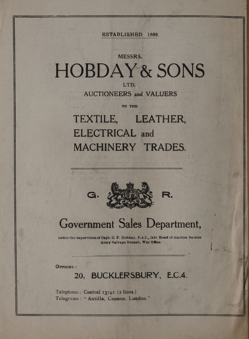 ESTABLISHED 1898. HOBDAY&amp; SONS _ AUCTIONEERS and VALUERS TO THE TEXTILE, - ERATHER: ELECTRICAL and MACHINERY TRADES. ie Government Sales Department, under the supervision of Capt. O. F. Hobday, F.A.I., late Head of Auction Section . Army Salvage Branch, War Office. e * < = OFBPICEs : 20, BUCKLERSBURY, E.C.4. Telephone: Central 13742 (2 lines.) Telegrams: “ Antilla, Cannon, London.”