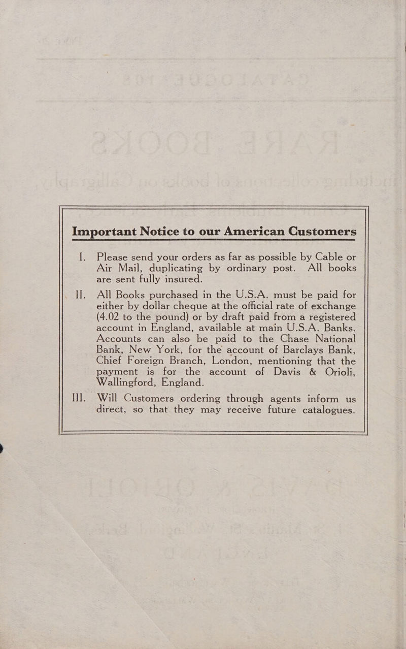 Please send your orders as far as possible by Cable or Air Mail, duplicating by ordinary post. All books are sent fully insured. All Books purchased in the U.S.A. must be paid for either by dollar cheque at the official rate of exchange (4.02 to the pound) or by draft paid from a registered account in England, available at main U.S.A. Banks. Accounts can also be paid to the Chase National Bank, New York, for the account of Barclays Bank, Chief Foreign Branch, London, mentioning that the payment is for the account of Davis &amp; Oriol, Wallingford, England. Will Customers ordering through agents inform us direct, so that they may receive future catalogues.