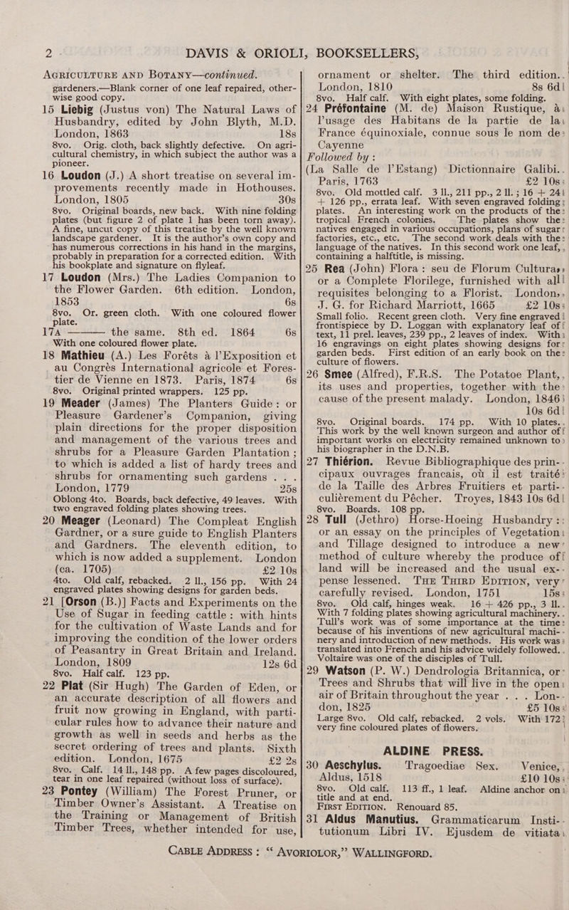 AGRICULTURE AND Botany—continued. gardeners.—Blank corner of one leaf repaired, other- wise good copy. 15 Liebig (Justus von) The Natural Laws of Husbandry, edited by John Blyth, M.D. London, 1863 18s 8vo. Orig. cloth, back slightly defective. On agri- cultural chemistry, in which subject the author was a pioneer. 16 Loudon (J.) A short treatise on several im- provements recently made in Hothouses. London, 1805 30s 8vo. Original boards, new back. With nine folding plates (but figure 2 of plate 1 has been torn away). A fine, uncut copy of this treatise by the well known landscape gardener. It is the author’s own copy and has numerous corrections in his hand in the margins, probably in preparation for a corrected edition. With his bookplate and signature on flyleaf. 17 Loudon (Mrs.) The Ladies Companion to the Flower Garden. 6th edition. London, 1853 6s EvG, Or. green cloth. With one coloured flower plate. 17a ——— the same. 8th ed. 1864 6s With one coloured flower plate. 18 Mathieu (A.) Les Foréts a l’Exposition et au Congrés International agricole et Fores- tier de Vienne en 1873. Paris, 1874 6s 8vo. Original printed wrappers. 125 pp. 19 Meader (James) The Planters Guide: or Pleasure Gardener’s Companion, giving plain directions for the proper disposition and management of the various trees and shrubs for a Pleasure Garden Plantation ; to which is added a list of hardy trees and shrubs for ornamenting such gardens. . . London, 1779 258 Oblong 4to. Boards, back defective, 49 leaves. With two engraved folding plates showing trees. 20 Meager (Leonard) The Compleat English Gardner, or a sure guide to English Planters and Gardners. The eleventh edition, to which is now added a supplement. London (ca. 1705) £2 10s 4to. Old calf, rebacked. 2 11, 156 pp. With 24 engraved plates showing designs for garden beds. 21 [Orson (B.)] Facts and Experiments on the Use of Sugar in feeding cattle: with hints for the cultivation of Waste Lands and for improving the condition of the lower orders of Peasantry in Great Britain and. Ireland. London, 1809 12s 6d 8vo. Half calf. 123 pp. 22 Plat (Sir Hugh) The Garden of Eden, or an accurate description of all flowers and fruit now growing in England, with parti- cular rules how to advance their nature and growth as well in seeds and herbs as the secret ordering of trees and plants. Sixth edition. London, 1675 £2928 8vo. Calf. 14 IL, 148 pp. A few pages discoloured, tear in one leaf repaired (without loss of surface). 23 Pontey (William) The Forest Pruner, or Timber Owner’s Assistant. A Treatise on ornament or shelter. The third edition..' London, 1810 8s 6d! 8vo. Half calf. With eight plates, some folding. ; 24 Préfontaine (M. de) Maison Rustique, a: lPusage des Habitans de la partie de la: France équinoxiale, connue sous le nom de: Cayenne Followed by : (La Salle de lEstang) Dictionnaire Galibi.. Paris, 1763 £2 10s: 8vo. Old mottled calf. 3 Il., 211 pp., 2 ll. ; 16 + 241 + 126 pp., errata leaf. With seven engraved folding: plates. An interesting work on the products of the: tropical French colonies. The plates show the: natives engaged in various occupations, plans of sugarr factories, etc., etc. The second work deals with the: language of the natives. In this second work one leaf, , containing a halftitle, is missing. 25 Rea (John) Flora: seu de Florum Culturas» or a Complete Florilege, furnished with all! requisites belonging to a Florist. London,. J. G. for Richard Marriott, 1665 £2 10s; Small folio. Recent green cloth. Very fine engraved | frontispiece by D. Loggan with explanatory leaf of! text, 11 prel. leaves, 239 pp., 2 leaves of index. Withi 16 engravings on eight plates showing designs forr garden beds. First edition of an early book on the: culture of flowers. 26 Smee (Alfred), F.R.S. The Potatoe Plant, , its uses and properties, together with the: cause of the present malady. London, 1846) 10s 6d! 8vo. Original boards. 174 pp. With 10 plates.. This work by the well known surgeon and author off important works on electricity remained unknown to> his biographer in the D.N.B. 27 Thiérion. Revue Bibliographique des prin- - cipaux ouvrages francais, ot il est traité: de la Taille des Arbres Fruitiers et parti-- culiérement du Pécher. Troyes, 1843 10s 6d| 8vo. Boards. 108 pp. ee 28 Tull (Jethro) Horse-Hoeing Husbandry :: or an essay on the principles of Vegetation: and Tillage designed to introduce a new’ method of culture whereby the produce of! land will be increased and the usual ex-- pense lessened. THe Tuirp EDITION, very’ carefully revised. London, 1751 15s 3 8vo. Old calf, hinges weak. 16 + 426 pp., 3 Il. With 7 folding plates showing agricultural machinery. . Tull’s work was of some importance at the time: because of his inventions of new agricultural machi- - nery and introduction of new methods. His work was: translated into French and his advice widely followed. . Voltaire was one of the disciples of Tull. 29 Watson (P. W.) Dendrologia Britannica, or: Trees and Shrubs that will live in the open: air of Britain throughout the year . . . Lon-- don, 1825 £5 108% Large 8vo. Old calf, rebacked. 2 vols. With 172? very fine coloured plates of flowers. | ALDINE PRESS. 30 Aeschylus. Tragoediae Sex. Venice, , Aldus, 1518 £10 10s: 8vo. Old calf. title and at end. First EDITION. Renouard 85, 113 ff., 1 leaf. Aldine anchor on» Timber Trees, whether intended for use, tutionum Libri IV. Ejusdem de vitiata.