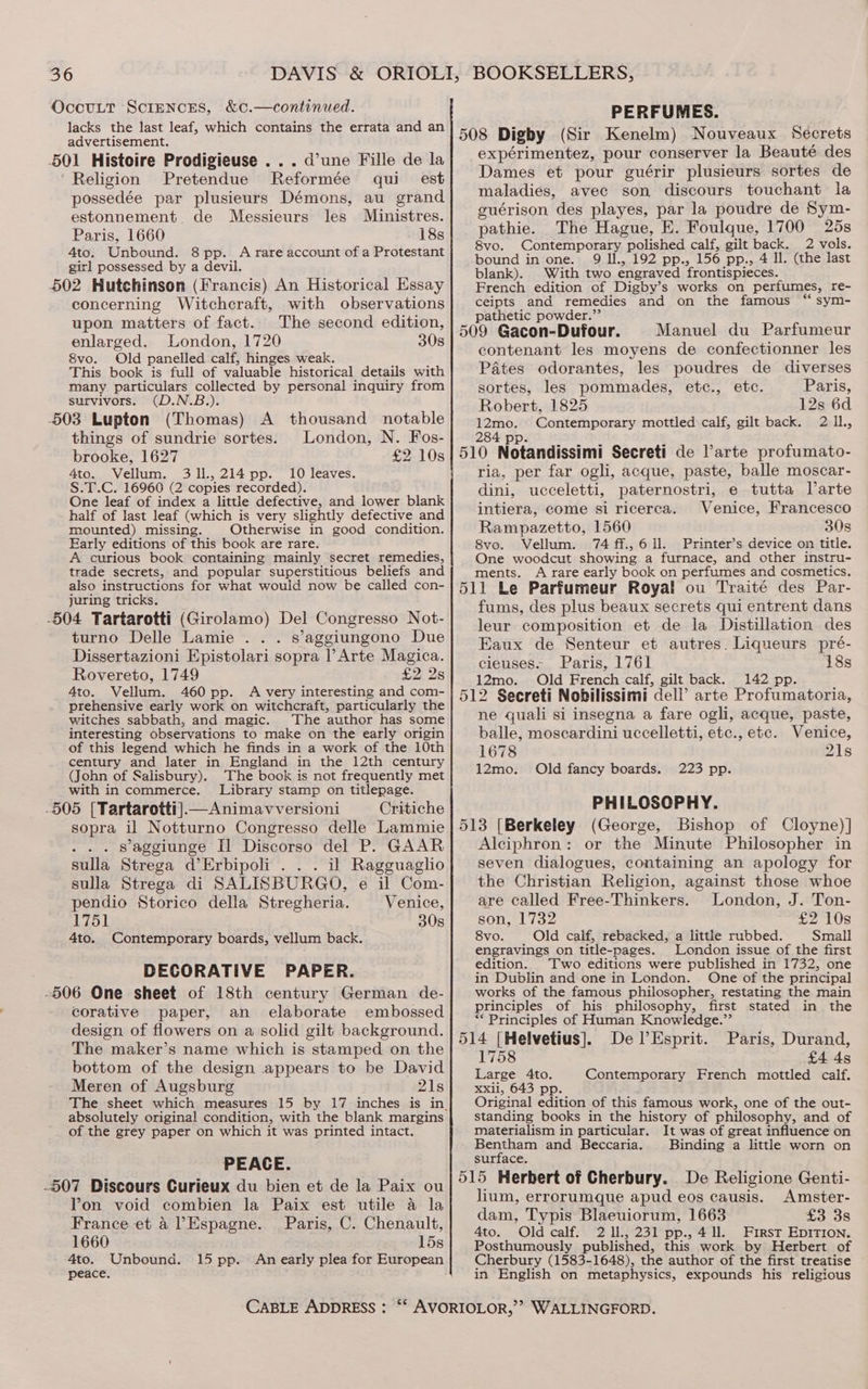 OccuLt ScreNcES, &amp;¢.—continued. lacks the last leaf, which contains the errata and an advertisement. 501 Histoire Prodigieuse ... d’une Fille de la Religion Pretendue Reformée qui est possedée par plusieurs Démons, au grand estonnement de Messieurs les Ministres. Paris, 1660 18s 4to. Unbound. 8 pp. A rare account of a Protestant girl possessed by a devil. 502 Hutchinson (Francis) An Historical Essay concerning Witchcraft, with observations upon matters of fact. The second edition, enlarged. London, 1720 30s &amp;vo. Old panelled calf, hinges weak. This book is full of valuable historical details with many particulars collected by personal inquiry from survivors. (D.N.B.). 503 Lupton (Thomas) things of sundrie sortes. brooke, 1627 4to. Vellum. 311,214 pp. 10 leaves. S.T.C. 16960 (2 copies recorded) One leaf of index a little defective, and lower blank half of last leaf (which is very slightly defective and mounted) missing. Otherwise in good condition. Early editions of this book are rare. A curious book containing mainly secret remedies, trade secrets, and popular superstitious beliefs and also instructions for what would now be called con- juring tricks. -504 Tartarotti (Girolamo) Del Congresso Not- turno Delle Lamie ... s’aggiungono Due Dissertazioni Epistolari sopra Arte Magica. Rovereto, 1749 £2 2s 4to. Vellum. 460 pp. A very interesting and com- prehensive early work on witchcraft, particularly the witches sabbath, and magic. The author has some interesting observations to make on the early origin of this legend which he finds in a work of the 10th century and later in England in the 12th century (John of Salisbury). The book is not frequently met with in commerce. Library stamp on titlepage. -505 [Tartarotti].— Animavversioni Critiche sopra il Notturno Congresso delle Lammie ... saggiunge Il Discorso del P. GAAR sulla Strega d’Erbipoli . . . il Ragguaglio sulla Strega di SALISBURGO, e il Com- pendio Storico della Stregheria. Venice, 1751 30s 4to. A thousand notable London, N. Fos- Contemporary boards, vellum back. DECORATIVE PAPER. -506 One sheet of 18th century German de- corative paper, an elaborate embossed design of flowers on a solid gilt background. The maker’s name which is stamped on the bottom of the design appears to be David Meren of Augsburg 21s absolutely original condition, with the blank margins of the grey paper on which it was printed intact. PEACE. .507 Discours Curieux du bien et de la Paix ou Pon void combien la Paix est utile a la France et a Espagne. Paris, C. Chenault, 1660 15s 4to. Unbound. 15 pp. An early plea for European peace. CABLE ADDRESS : PERFUMES. 508 Digby (Sir Kenelm) Nouveaux Secrets expérimentez, pour conserver la Beauté des Dames et pour guérir plusieurs sortes de maladies, avec son discours touchant la guérison des playes, par la poudre de Sym- pathie. The Hague, E. Foulque, 1700 25s 8vo. Contemporary polished calf, gilt back. 2 vols. bound in one. 9 Il., 192 pp., 156 pp., 4 ll. (the last blank). With two engraved frontispieces. French edition of Digby’s works on perfumes, re- ceipts and remedies and on the famous sym- pathetic powder.”’ 509 Gacon-Dufour. Manuel du Parfumeur contenant les moyens de confectionner les Pates odorantes, les poudres de diverses sortes, les pommades, etc., etc. Paris, Robert, 1825 12s 6d ye se Contemporary mottled calf, gilt back. 2 IL, 510 Notandissimi Secreti de l’arte profumato- ria, per far ogli, acque, paste, balle moscar- eVERY ucceletti, paternostri, e tutta VDarte intiera, come si ricerca. Venice, Francesco Rampazetto, 1560 30s 8vo. Vellum. 74 ff., 6 Il. Printer’s device on title. One woodcut showing a furnace, and other instru- ments. A rare early book on perfumes and cosmetics. 511 Le Parfumeur Royal ou Traité des Par- fums, des plus beaux secrets qui entrent dans leur composition et de la Distillation des Eaux de Senteur et autres. Liqueurs pré- cieuses- Paris, 1761 18s 12mo. Old French calf, gilt back. 142 pp. 512 Secreti Nobilissimi dell’ arte Profumatoria, ne quali si insegna a fare ogli, acque, paste, balle, moscardini uccelletti, etc., etc. Venice, 1678 21s 12mo. Old fancy boards. 223 pp. PHILOSOPHY. 513 [Berkeley (George, Bishop of Cloyne)] Alciphron: or the Minute Philosopher in seven dialogues, containing an apology for the Christian Religion, against those whoe are called Free-Thinkers. London, J. Ton- son, 1732 £2 10s 8vo. Old calf, rebacked, a little rubbed. Small engravings on title-pages. London issue of the first edition. Two editions were published in 1732, one in Dublin and one in London. One of the principal works of the famous philosopher, restating the main principles of his philosophy, first stated in the ** Principles of Human Knowledge.” 514 [Helvetius]. Del’Esprit. Paris, Durand, 1758 £4 4s Large 4to. Contemporary French mottled calf. Xxiil, 643 pp. Original edition of this famous work, one of the out- standing books in the history of philosophy, and of materialism in particular. It was of great influence on Bentham and Beccaria. Binding a little worn on surface. 515 Herbert of Cherbury. De Religione Genti- lium, errorumque apud eos causis. Amster- dam, Typis Blaeuiorum, 1663 £3 3s 4to. Old calf. 2 Il., 231 pp., 4 11. First EDITION. Posthumously published, this work by Herbert of Cherbury (1583-1648), the author of the first treatise in English on metaphysics, expounds his religious