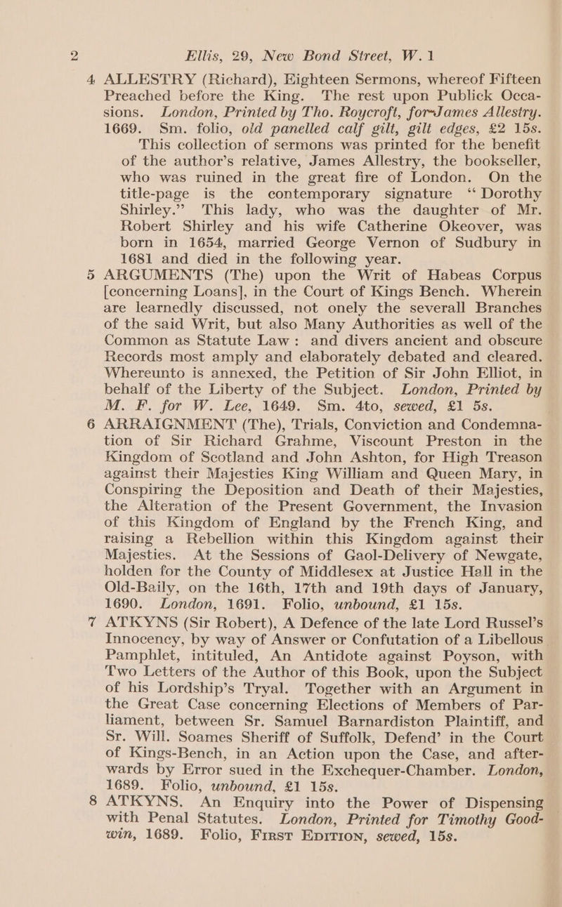 Ellis, 29, New Bond Street, W.1 4 ALLESTRY (Richard), Eighteen Sermons, whereof Fifteen Preached before the King. The rest upon Publick Occa- sions. London, Printed by Tho. Roycroft, foreJames Allestry. 1669. Sm. folio, old panelled calf gilt, gilt edges, £2 15s. This collection of sermons was printed for the benefit of the author’s relative, James Allestry, the bookseller, who was ruined in the great fire of London. On the title-page is the contemporary signature ‘‘ Dorothy Shirley.” This lady, who was the daughter of Mr. Robert Shirley and his wife Catherine Okeover, was born in 1654, married George Vernon of Sudbury in 1681 and died in the following year. 5 ARGUMENTS (The) upon the Writ of Habeas Corpus [concerning Loans], in the Court of Kings Bench. Wherein are learnedly discussed, not onely the severall Branches of the said Writ, but also Many Authorities as well of the Common as Statute Law: and divers ancient and obscure Records most amply and elaborately debated and cleared. Whereunto is annexed, the Petition of Sir John Elliot, in behalf of the Liberty of the Subject. London, Printed by M. F. for W. Lee, 1649. Sm. 4to, sewed, £1 5s. ; 6 ARRAIGNMENT (The), Trials, Conviction and Condemna- tion of Sir Richard Grahme, Viscount Preston in the Kingdom of Scotland and John Ashton, for High Treason against their Majesties King William and Queen Mary, in Conspiring the Deposition and Death of their Majesties, the Alteration of the Present Government, the Invasion of this Kingdom of England by the French King, and raising a Rebellion within this Kingdom against their Majesties. At the Sessions of Gaol-Delivery of Newgate, holden for the County of Middlesex at Justice Hall in the Old-Baily, on the 16th, 17th and 19th days of January, 1690. London, 1691. Folio, unbound, £1 15s. 7 ATKYNS (Sir Robert), A Defence of the late Lord Russel’s Innocency, by way of Answer or Confutation of a Libellous | Pamphlet, intituled, An Antidote against Poyson, with Two Letters of the Author of this Book, upon the Subject of his Lordship’s Tryal. Together with an Argument in the Great Case concerning Elections of Members of Par- liament, between Sr. Samuel Barnardiston Plaintiff, and Sr. Will. Soames Sheriff of Suffolk, Defend’ in the Court of Kings-Bench, in an Action upon the Case, and after- wards by Error sued in the Exchequer-Chamber. London, 1689. Folio, unbound, £1 15s. 8 ATKYNS. An Enquiry into the Power of Dispensing with Penal Statutes. London, Printed for Timothy Good- win, 1689. Folio, First EpitTion, sewed, 15s.