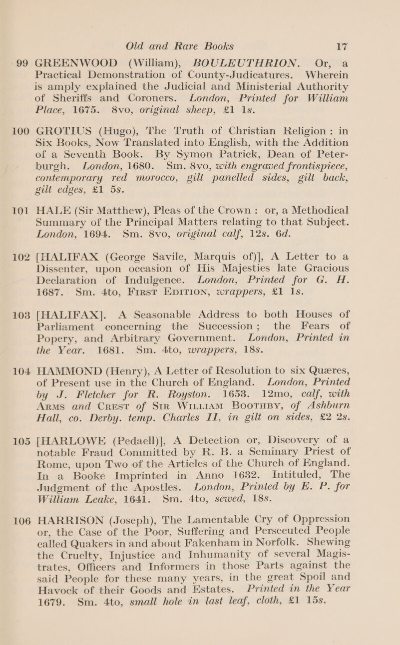 99 100 101 102 103 104 105 106 Old and Rare Books 17 GREENWOOD (William), BOULEUTHRION. Or, a Practical Demonstration of County-Judicatures. Wherein is amply explained the Judicial and Ministerial Authority of Sheriffs and Coroners. London, Printed for William Place, 1675. 8vo, original sheep, £1 1s. GROTIUS (Hugo), The Truth of Christian Religion : in Six Books, Now Translated into English, with the Addition of a Seventh Book. By Symon Patrick, Dean of Peter- burgh. London, 1680. Sm. 8vo, with engraved frontispiece, contemporary red morocco, gilt panelled sides, gilt back, gilt edges, £1 5s. HALE (Sir Matthew), Pleas of the Crown : or, a Methodical Summary of the Principal Matters relating to that Subject. London, 1694. Sm. 8vo, original calf, 12s. 6d. [HALIFAX (George Savile, Marquis of)], A Letter to a Dissenter, upon occasion of His Majesties late Gracious Declaration of Indulgence. London, Printed for G. H. 1687. Sm. 4to, First EDITION, wrappers, £1 1s. [HALIFAX]. A Seasonable Address to both Houses of Parliament concerning the Succession; the Fears of Popery, and Arbitrary Government. London, Printed in the Year. 1681. Sm. 4to, wrappers, 18s. HAMMOND (Henry), A Letter of Resolution to six Queres, of Present use in the Church of England. London, Printed by J. Fletcher for R. Royston. 1653. 12mo, calf, with Arms and Crest of Str Wrii1aAm Bootusy, of Ashburn Hall, co. Derby. temp. Charles II, in gilt on sides, £2 2s. [HARLOWE (Pedaell)], A Detection or, Discovery of a notable Fraud Committed by R. B. a Seminary Priest of Rome, upon Two of the Articles of the Church of England. In a Booke Imprinted in Anno 1682. Intituled, The Judgment of the Apostles. London, Printed by E. P. for William Leake, 1641. Sm. 4to, sewed, 18s. HARRISON (Joseph), The Lamentable Cry of Oppression or, the Case of the Poor, Suffering and Persecuted People called Quakers in and about Fakenham in Norfolk. Shewing the Cruelty, Injustice and Inhumanity of several Magis- trates, Officers and Informers in those Parts against the said People for these many years, in the great Spoil and Havock of their Goods and Estates. Printed in the Year 1679. Sm. 4to, small hole in last leaf, cloth, £1 15s,