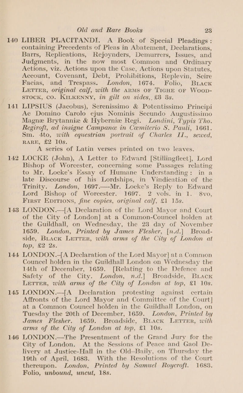 140 141 143 144, 145 146 Old and Rare Books 23 LIBER PLACITANDI. A Book of Special Pleadings : containing Precedents of Pleas in Abatement, Declarations, Barrs, Replications, Rejoynders, Demurrers, Issues, and Judgments, in the now most Common and Ordinary Actions, viz. Actions upon the Case, Actions upon Statutes, Account, Covenant, Debt, Prohibitions, Replevin, Scire Facias, and Trespass. London, 1674. Folio, Briacx LETTER, original calf, with the ARMS OF TIGHE oF Woop- STOCK, CO. KILKENNY, in gilt on sides,, £8 3s. LIPSIUS (Jacobus), Serenissimo &amp; Potentissimo Principi Ac Domino Carolo ejus Nominis Secundo Augustissimo Magne Brytannie &amp; Hybernie Regi. Londini, Typis Tho. Regirofi, ad insigne Campane in Cemiterio S. Pauli, 1661. Sm. 4to, with equestrian portrait of Charles II., sewed, RARE, £2 10s. A series of Latin verses printed on two leaves. LOCKE (John), A Letter to Edward [Stillingfleet], Lord Bishop of Worcester, concerning some Passages relating to Mr. Locke’s Essay of Humane Understanding: in a late Discourse of his Lordships, in Vindication of the Trinity. London, 1697.—-Mr. Locke’s Reply to Edward Lord Bishop of Worcester. 1697. 2 vols. in 1. 8vo, First Epirions, fine copies, original calf, £1 15s. LONDON.—{A Declaration of the Lord Mayor and Court of the City of London] at a Common-Councel holden at the Guildhall, on Wednesday, the 28 day of November 1659. London, Printed by James Flesher, [n.d.| Broad- side, BLack LETTER, with arms of the City of London at top, £2 2s. LONDON.-{A Declaration of the Lord Mayor] at a Common Councel holden in the Guildhall London on Wednesday the 14th of December, 1659. [Relating to the Defence and Safety of the City. London, n.d.] Broadside, Buack LETTER, with arms of the City of London at top, £1 10s. LONDON.—[A_ Declaration protesting against certain Affronts of the Lord Mayor and Committee of the Court] at a Common Councel holden in the Guildhall London, on Tuesday the 20th of December, 1659. London, Printed by James Flesher. 1659. Broadside, Buiack LETTER, with arms of the City of London at top, £1 10s. LONDON.—The Presentment of the Grand Jury for the City of London. At the Sessions of Peace and Gaol De- livery at Justice-Hall in the Old—Baily, on Thursday the 19th of April, 1683. With the Resolutions of the Court thereupon. London, Printed by Samuel Roycroft. 1683. Folio, unbound, uncut, 18s.