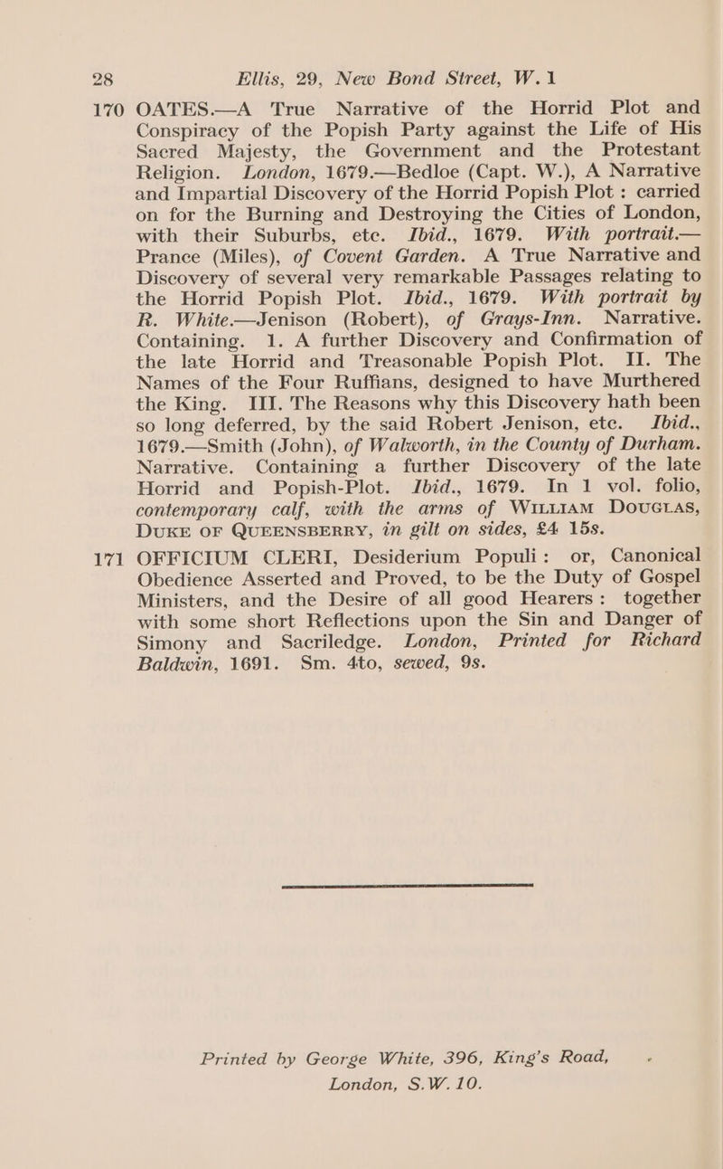 171 Conspiracy of the Popish Party against the Life of His Sacred Majesty, the Government and the Protestant Religion. London, 1679.—Bedloe (Capt. W.), A Narrative and Impartial Discovery of the Horrid Popish Plot : carried on for the Burning and Destroying the Cities of London, with their Suburbs, ete. Jbid., 1679. With portrait.— Prance (Miles), of Covent Garden. A True Narrative and Discovery of several very remarkable Passages relating to the Horrid Popish Plot. Jbid., 1679. With portrait by R. White—Jenison (Robert), of Grays-Inn. Narrative. Containing. 1. A further Discovery and Confirmation of the late Horrid and Treasonable Popish Plot. II. The Names of the Four Ruffians, designed to have Murthered the King. III. The Reasons why this Discovery hath been so long deferred, by the said Robert Jenison, ete. Jbid., 1679.—Smith (John), of Walworth, in the County of Durham. Narrative. Containing a further Discovery of the late Horrid and Popish-Plot. Jbid., 1679. In 1 vol. folio, contemporary calf, with the arms of Witi1AM Douvuctas, DUKE OF QUEENSBERRY, in gilt on sides, £4 15s. OFFICIUM CLERI, Desiderium Populi: or, Canonical Obedience Asserted and Proved, to be the Duty of Gospel Ministers, and the Desire of all good Hearers: together with some short Reflections upon the Sin and Danger of Simony and Sacriledge. London, Printed for Richard Baldwin, 1691. Sm. 4to, sewed, 9s. Printed by George White, 396, King’s Road, London, S.W. 10.