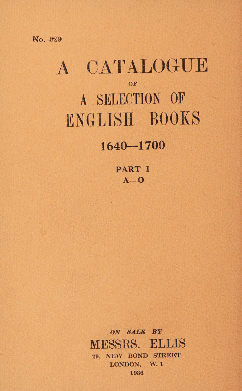No. 329 A CATALOGUE A SELECTION OF ENGLISH BOOKS : 1640—1700 PART I A--O ON SALE BY MESSRS. ELLIS 29, NEW BOND STREET | LONDON, W.1