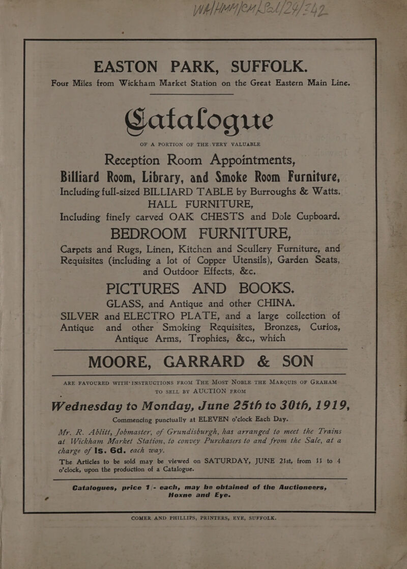 Wh] Ho [eM f Sea EASTON PARK, SUFFOLK. Four Miles from Wickham Market Station on the Great Eastern Main Line. Gatalogute OF A PORTION OF THE: VERY VALUABLE Reception Room Appointments, Billiard Room, Library, and Smoke Room Furniture, Including full-sized BILLIARD TABLE by Burroughs &amp; Watts. HALL FURNITURE, Including finely carved OAK CHESTS and Dole Cupboard. BEDROOM FURNITURE, Carpets and Rugs, Linen, Kitchen and Scullery Furniture, and Requisites (including a lot of Copper Utensils), Garden Seats, and Outdoor Effects, &amp;c. PICTURES AND BOOKS. GLASS, and Antique and other CHINA. SILVER and ELECTRO PLATE, and a large collection of Antique and other Smoking Requisites, Bronzes, Curios, Antique Arms, Trophies, &amp;c., which MOORE, GARRARD &amp; SON ARE FAVOURED WITH* INSTRUCTIONS FROM THE Most NoBLE THE MARQUIS OF GRAHAM TO SELL BY AUCTION FROM Wednesday to Monday, June 25th to 30th, 1919, Commencing punctually at ELEVEN o’clock Each Day. Mr. R. Ablitt, Jobmaster, of Grundisburgh, has arranged to meet the Trains at Wickham Market Station, to convey Purchasers to and from the Sale, at a charge of Is. Gd. each way. The Articles to be sold may be viewed on SATURDAY, JUNE 21st, from 13 to 4 o’clock, upon the production of a Catalogue. Catalogues, price 1/- each, may be obtained of the Auctioneers, Hoxne and Eye. COMER AND PHILLIPS, PRINTERS, EYE, SUFFOLK.