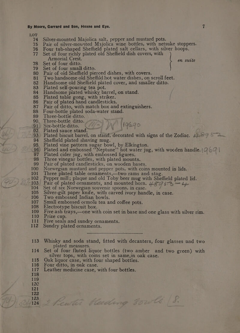 Silver-mounted Majolica salt, pepper and mustard pots. Pair of silver-mounted Majolica wine bottles, with netsuke stoppers. Four tub-shaped Sheffield plated salt cellars, with silver hoops. Set of four richly plated old Sheffield dish covers, with Armorial Crest. Set of four ditto. Set of four small ditto. Pair of old Sheffield pierced dishes, with covers. Two handsome old. Sheffild hot water dishes, on scroll feet. Handsome old Sheffield plated cover, and smaller ditto. Plated seliff-pouring tea pot. Handsome plated whisky barrel, on stand. , Plated table gong, with striker. [ Pair of plated hand candlesticks. Pair of ditto, with match box and extinguishers. Four-bottle plated soda-water stand. Three-bottle ditto. Three-bottle ditto. F Pare Six-bottle ditto. jAg' (I9G90 Plated sauce stand. | en suite Sheffield plated shaving mug. Plated vine pattern sugar bowl, by Elkington. Plated cider jug, with embossed figures. Three vinegar bottles, with plated mounts. Pair of plated candlesticks, on wooden bases. Norwegian mustard and pepper pots, with coins mounted in lids. Three plated table ornaments,—two rams and stag. Pepper mill; plaque and old Toby beer mug with Sheffield plated lid. Set of six Norwegian souvenir spoons, in case. Silver-gilt paper knife, with carved ivory handle, in case. Two embossed Indian bowls. Small embossed ormolu tea and coffee pots. Electrotype biscuit box. Five ash trays,—one with coin set in base and one glass with silver rim. Prize cup. Five seals and sundry ornaments. Sundry plated ornaments. Whisky and soda stand, fitted with decanters, four glasses and two plated measures. Set of four fluted liquor bottles (two amber and two green) with silver tops, with coins set in same,in oak case. Oak liquor case, with four shaped bottles. Four ditto, in oak case. Leather medicine case, with four bottles.