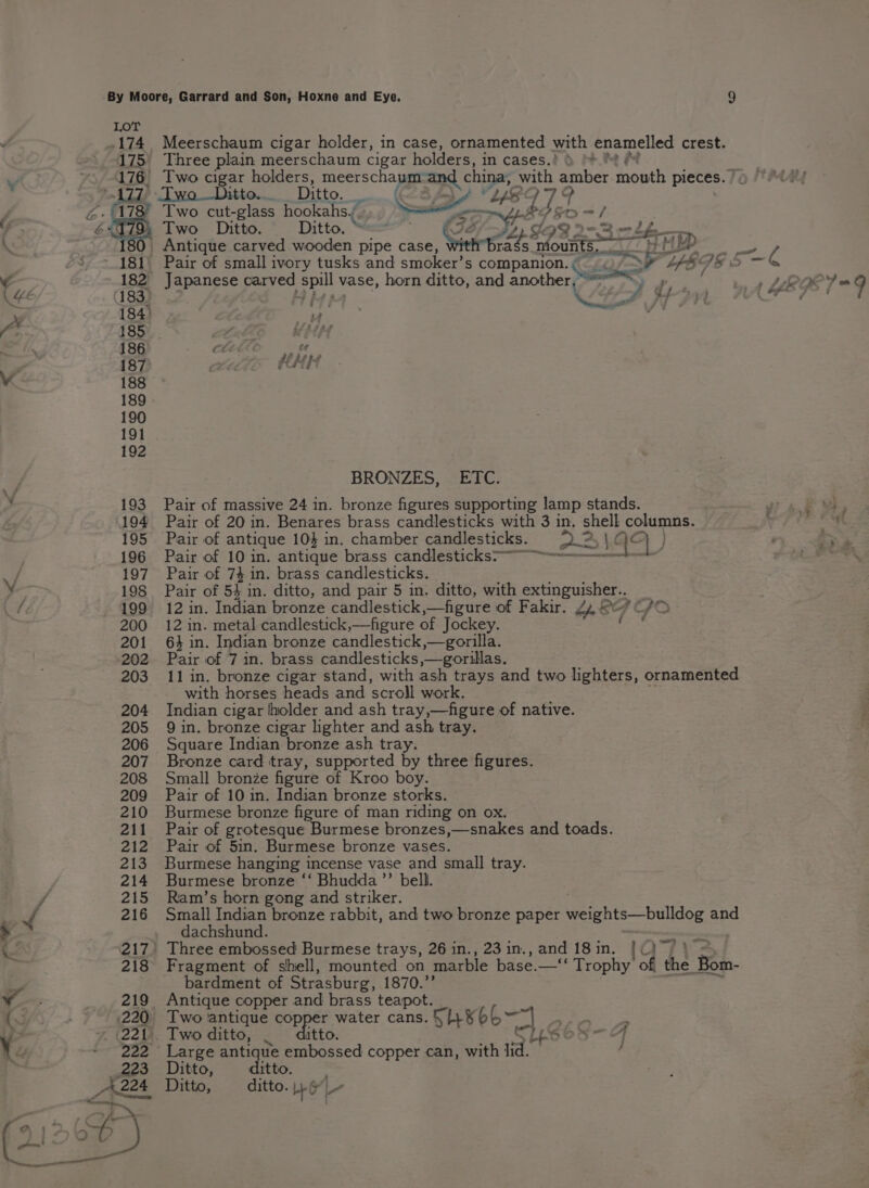 174, Meerschaum cigar holder, in case, ornamented with enamelled crest. 175) Three plain meerschaum cigar holders, in cases.’ ) + &amp;* “A ~s, 176 Two cigar holders, meerschaum and china, with amber mouth pieces. | x Two Ditto... _ Ditto. CS ZY LS b: An Two cut-glass hookahs. ait: te Fy =f Y o% Two Ditto. Ditto, “== thet te a 30. Antique carved wooden pipe case, Serpe nk outer nin 698 ¥ * ~.181 Pair of small ivory tusks and smoker’s companion. ea ra a: UEPE S — Sh . 182 parang sc carved spill vase, horn ditto, and another, =. rey ue 183) by, AAD tay (HEF ¥ 184) - : La = /” 185 a bf AL As iy 186 ce ¢ 187 pct Vv 188 189 190 191 192 BRONZES, ETC. eS s 193 Pair of massive 24 in. bronze figures supporting lamp stands. r 194 Pair of 20 in. Benares brass candlesticks with 3 in, shell conan: , 195 Pair of antique 10} in. chamber candlesticks. 2.2, \¢ oO } 196 Pair of 10 in. antique brass candlesticks&gt;~ a / 197 Pair of 74 in. brass candlesticks. y 198 Pair of 5} in. ditto, and pair 5 in. ditto, with extinguisher.. ww 199 12 in. Indian bronze candlestick,—figure of Fakir. 2, © 2EIOD 200 12 in. metal candlestick,—figure of Jockey. eet 201 64 in. Indian bronze candlestick,—gorilla. 202 Pair of 7 in. brass candlesticks,—gorillas. 203 11 in. bronze cigar stand, with ash trays and two lighters, ornamented with horses heads and ‘scroll work. 204 Indian cigar lholder and ash tray,—figure of native. 205 Qin. bronze cigar lighter and ash tray. 206 Square Indian bronze ash tray. 207. Bronze card tray, supported by three figures. 208 Small bronze figure of Kroo boy. 209 Pair of 10 in. Indian bronze storks. 210 Burmese bronze figure of man riding on ox. 211 Pair of grotesque Burmese bronzes,—snakes and toads. 212 Pair of Sin. Burmese bronze vases. 213 Burmese hanging incense vase and small tray. 214 Burmese bronze ‘‘ Bhudda’’ bell. 7 215 Ram’s horn gong and striker. J 216 Small Indian bronze rabbit, and two bronze paper weights—bulldog and dachshund. . saat An 217) Three embossed Burmese trays, 26 in., 23 in., and 18 in. ce 218 Fragment of shell, mounted on marble base.—‘‘ Trophy of the Bom. bardment of Strasburg, 1870.”’ v. 219 Antique copper and brass teapot. aie 220: Two antique copp - water cans. Sh¥bb~ a ip 221. Two ditto, — A Yu ~ 222 Large antique cd copper can, with lid. , _ge3 Ditto, ditto. A224 Ditto, ditto. y.6-