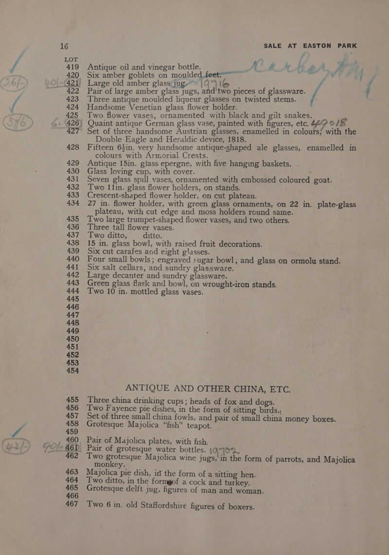 Antique oil and vinegar bottle. oo: A halk AMBP A Six amber goblets on moulded feet?” ~ Pin i! Large old amber glass jug |O%(@ | 7 Pair of large amber glass jugs, and'two pieces of glassware. / Three antique moulded liqueur glasses on twisted stems. / Handsome Venetian glass flower holder. Two flower vases, ornamented with black and gilt snakes. Set of three handsome Austrian glasses, enamelled in colours} with the Double Eagle and Heraldic device, 1818. Fifteen 64in. very handsome antique-shaped ale glasses, enamelled in colours with Armorial Crests. Antique 15in. glass epergne, with five hanging baskets. Glass loving cup, with cover. . Seven glass spill vases, ornamented with embossed coloured goat. Two 1 lin. glass flower holders, on stands. Crescent-shaped flower holder, on cut plateau. 27 in. flower holder, with green glass ornaments, on 22 in. plate-glass plateau, with cut edge and moss holders round same. Two large trumpet-shaped flower vases, and two others. Three tall flower vases. Two ditto, ditto. 15 in. glass bowl, with raised fruit decorations. Six cut carafes and eight glasses. Four small bowls; engraved sugar bowl; and glass on ormolu stand. Six salt cellars, and sundry glassware. Large decanter and sundry glassware. Green glass flask and bowl, on wrought-iron stands. Two 10 in. mottled glass vases. ANTIQUE AND OTHER CHINA, ETC. Three china drinking cups; heads of fox and dogs. Two Fayence pie dishes, in the form of sitting birds. Set of three small china fowls, and pair of small china money boxes. Grotesque Majolica “fish” teapot. Pair of Majolica plates, with fish. Pair of grotesque water bottles. 10. Two grotesque Majolica wine jugs,'in the form of parrots, and Majolica monkey. Majolica pie dish, itt the form of a sitting hen. Two ditto, in the formgof a cock and turkey. Grotesque delft jug, figures of man and woman.