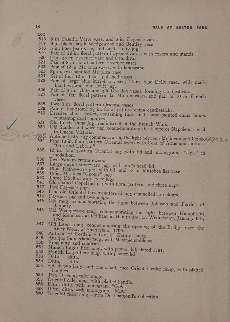 516 5 in. Famille Verte vase, and 6 in. Fayence vase. S17 6 in. black basalt Wedgewood and Bentley vase. 518 5 in. blue Jean vese, and small Toby ORES. fs, 519 Pair of 22 in. floral pattern Fayence vases, with covers and stands. 520 9 in. green Fayence vase and 8 in. ditto. 521 Pair of 8 in. floral pattern Fayence vases $22 Pair of 12 in. Majolica vases, with landscape. 523 84 in. two-handled Majolica vase. 524 Set of four 12 in. black polished vases. 525 Pair of large blue Majolica vases; 12 in. blue Delft vase, with mask handles ; and blue Delft jug. 526 Pair of 8 in. white and gilt Dresden vases, forming candlesticks. 527 Pair of 10in. floral pattern flat Minton vases, and pair of 10 in. French vases. 528 Two 8 in. floral pattern Oriental vases. 529 Pair of handsome 93 in. floral pattern china candlesticks. 530 Dresden china casket, containing four small hand-painted china boxes containing card counters. 531 Old Leeds china jug, reminiscent of the French Wars. Ba 532 Old Sunderland ware jug, commemorating the Emperor Napoleon’s visit , to Queen Victoria. ($33) Antique lustre jug commemorating the fight between Molineux and Cribbéé Jo 26 934 Fine 13 in. floral pattern Oriental ewer, with Coat of Arms and motto— | . “Ora and Labora.” 935 12 in. floral pattern Oriental jug, with lid and monogram, “I.S.,” in medallion. 536 Two Nankin cream ewers. 537 Large quaint stoneware jug, with bird’s head lid. 538 16 in. Rhine-ware jug, with lid, and 13 in. Majolica flat vase. 539 14 in. Majolica “Gnome” jug. 540 Three Doulton ware beer jugs. 541 Old shaped Copeland jug with floral pattern, and three cups. 542 Two Fayence jugs. 543 Fine old Oriental flower-patterned jug, enamelled in colours. 544 Fayence jug and two mugs. 545 a5 mug; commemorating the fight between Johnson and Perrins at anbury. 546 Old Wedgewood mug, commemorating the fight between Humphreys Peer ae at Odiham in Hampshire, on Wednesday, January 9th, 547 Old Leeds mug, commemorating the opening of the Bridge over the River Wear, at Sunderland, 1796. 548 Antique Staffordshire Tam 0’ Shanter mug. 549 Antique Sunderland mug, with Masonic emblems. 550 Frog mug and sundries. 551 Munich Lager Beer mug, with pewter lid, dated 1791. 552 Munich Lager beer mug, with pewter lid. 553 Ditto ditto. 554 Ditto, ditto. 550 bee e a large and one small, nice Oriental] cider mugs, with plaited andles. 556 Two Oriental cider mugs. 557 Oriental cider mug, with plaited handle. 558 Ditto, ditto, with monogram, ”G.A.” 558 Ditto, ditto, with monogram, “M.A.” 560 Oriental cider mug—from Dr. Diamond’s collection.