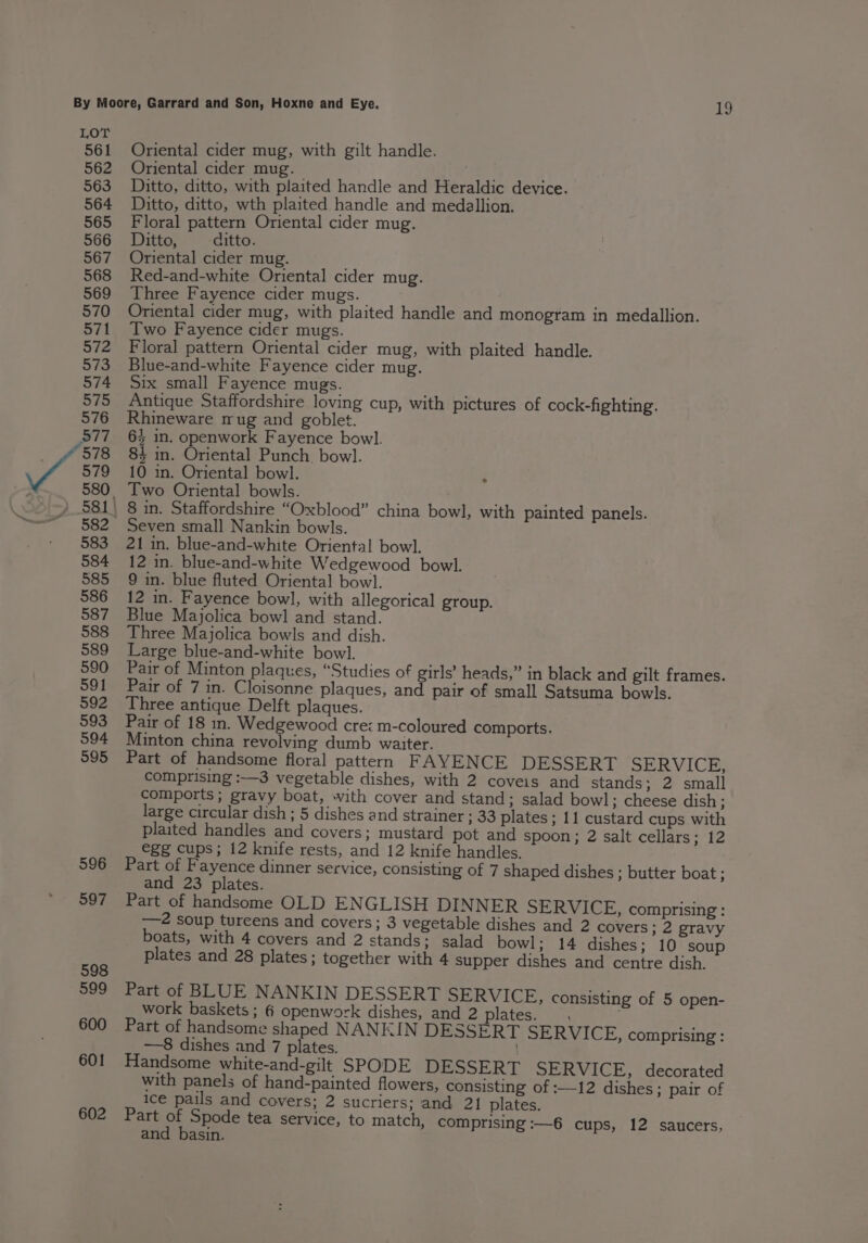 561 562 563 564 565 566 567 568 569 570 571 572 573 574 575 576 Oriental cider mug, with gilt handle. Oriental cider mug. Ditto, ditto, with plaited handle and Heraldic device. Ditto, ditto, wth plaited handle and medallion. Floral pattern Oriental cider mug. Ditto, ditto. Oriental cider mug. Red-and-white Oriental cider mug. Three Fayence cider mugs. Oriental cider mug, with plaited handle and monogram in medallion. Two Fayence cider mugs. ’ Floral pattern Oriental cider mug, with plaited handle. Blue-and-white Fayence cider mug. Six small Fayence mugs. Antique Staffordshire loving cup, with pictures of cock-fighting. Rhineware mug and goblet. 6} in. openwork Fayence bowl. 84 in. Oriental Punch. bowl. 10 in. Oriental bowl. ; Two Oriental bowls. 21 in. blue-and-white Oriental bowl. 12 in. blue-and-white Wedgewood bowl. 9 in. blue fluted Oriental bowl. 12 in. Fayence bowl, with allegorical group. Blue Majolica bowl and stand. Three Majolica bowls and dish. Large blue-and-white bowl. Pair of Minton plaques, “Studies of girls’ heads,” in black and gilt frames. Pair of 7 in. Cloisonne plaques, and pair of small Satsuma bowls. Three antique Delft plaques. Pair of 18 in. Wedgewood cre: m-coloured comports. Minton china revolving dumb waiter. Part of handsome floral pattern FAYENCE DESSERT SERVICE, comprising :—3 vegetable dishes, with 2 coveis and stands; 2 small comports; gravy boat, with cover and stand; salad bowl; cheese dish; large circular dish; 5 dishes and strainer ; 33 plates; 11 custard cups with plaited handles and covers; mustard pot and spoon; 2 salt cellars; 12 egg cups; 12 knife rests, and 12 knife handles. Part of Fayence dinner service, consisting of 7 shaped dishes ; butter boat; and 23 plates. Part of handsome OLD ENGLISH DINNER SERVICE, comprising: —2 soup tureens and covers; 3 vegetable dishes and 2 covers ; 2 gravy boats, with 4 covers and 2 stands; salad bowl; 14 dishes; 10 soup plates and 28 plates; together with 4 supper dishes and centre dish. Part of BLUE NANKIN DESSERT SERVICE, consisting of 5 open- work baskets; 6 openwork dishes, and 2 plates. . Part of handsome shaped NANKIN DESSERT SERVICE, comprising : —8 dishes and 7 plates. Handsome white-and-gilt SPODE DESSERT SERVICE, decorated with panels of hand-painted flowers, consisting of :—12 dishes; pair of ice pails and covers; 2 sucriers; and 21] plates. Part of Spode tea service, to match, comprising :—6 cups, 12 saucers, and basin.
