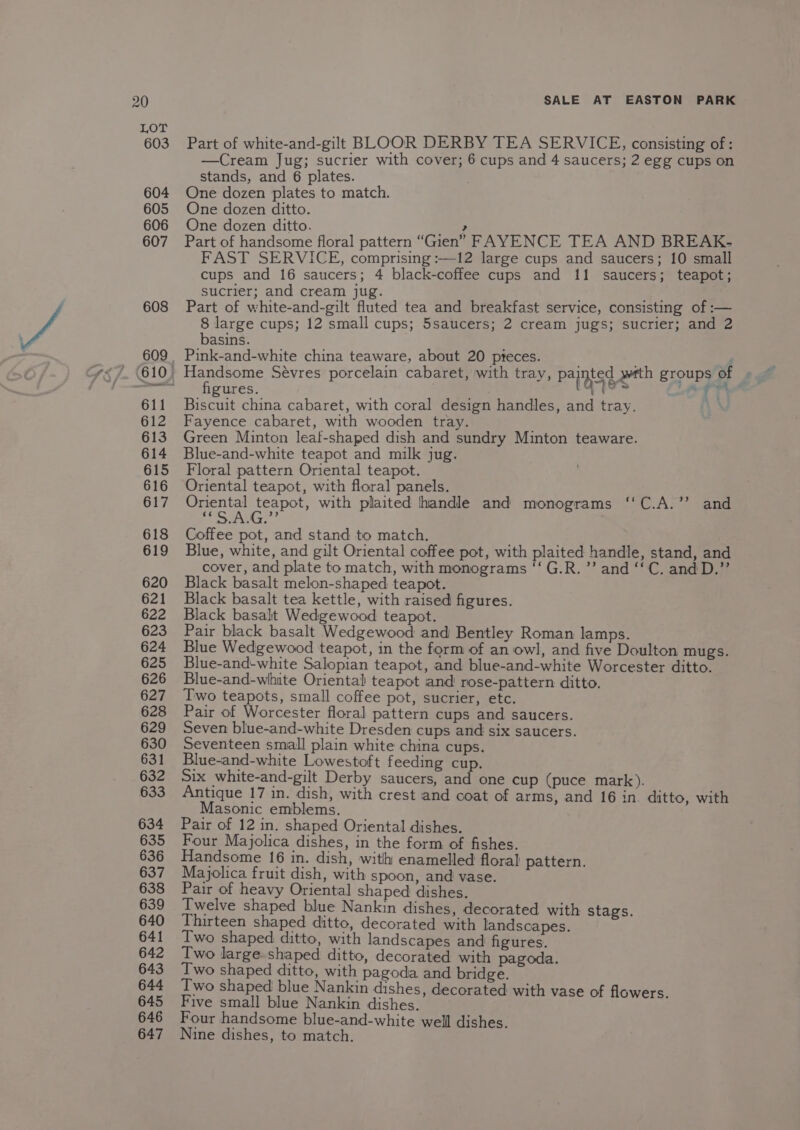 LOT 603 604 605 606 607 608 611 612 613 614 615 616 617 618 619 620 621 622 623 624 625 626 627 628 629 630 631 632 633 634 635 636 637 638 639 640 641 642 643 644 645 646 647 Part of white-and-gilt BLOOR DERBY TEA SERVICE, consisting of: —Cream Jug; sucrier with cover; 6 cups and 4 saucers; 2 egg cups on stands, and 6 plates. ; One dozen plates to match. One dozen ditto. One dozen ditto. ? Part of handsome floral pattern “Gien” FAYENCE TEA AND BREAK- FAST SERVICE, comprising :—12 large cups and saucers; 10 small cups and 16 saucers; 4 black-coffee cups and 11 saucers; teapot; sucrier; and cream jug. Part of white-and-gilt fluted tea and breakfast service, consisting of :— 8 large cups; 12 small cups; 5saucers; 2 cream jugs; sucrier; and 2 basins. Pink-and-white china teaware, about 20 pteces. ' Toeeeorne Sévres porcelain cabaret, with tray, painted wwtth groups of ures. 5 1 8 Se a7 Gh Bees china cabaret, with coral design handles, and tray. \3 Fayence cabaret, with wooden tray. Green Minton leaf-shaped dish and sundry Minton teaware. Blue-and-white teapot and milk jug. Floral pattern Oriental teapot. Oriental teapot, with floral panels. Sega peeee with plaited handle and monograms ‘‘C.A.’’ and yal, Cpe Coffee pot, and stand to match. Blue, white, and gilt Oriental coffee pot, with plaited handle, stand, and cover, and plate to match, with monograms “‘G.R.’’ and ‘‘C. and D.”’ Black basalt melon-shaped teapot. Black basalt tea kettle, with raised figures. Black basalt Wedgewood teapot. Pair black basalt Wedgewood and Bentley Roman lamps. Blue Wedgewood teapot, in the form of an owl, and five Doulton mugs. Blue-and-white Salopian teapot, and blue-and-white Worcester ditto. Blue-and-wihuite Oriental teapot and rose-pattern ditto. Two teapots, small coffee pot, sucrier, etc. Pair of Worcester floral pattern cups and saucers. Seven blue-and-white Dresden cups and six saucers. Seventeen small plain white china cups. Blue-and-white Lowestoft feeding cup. Six white-and-gilt Derby saucers, and one cup (puce mark). Antique 17 in. dish, with crest and coat of arms, and 16 in. ditto, with Masonic emblems. Pair of 12 in. shaped Oriental dishes. Four Majolica dishes, in the form of fishes. Handsome 16 in. dish, with enamelled floral pattern. Majolica fruit dish, with spoon, and vase. Pair of heavy Oriental shaped dishes. Twelve shaped blue Nankin dishes, decorated with stags. Thirteen shaped ditto, decorated with landscapes. Two shaped ditto, with landscapes and figures. Two large-shaped ditto, decorated with pagoda. Two shaped ditto, with pagoda and bridge. Two shaped blue Nankin dishes, decorated with vase of flowers. Five small blue Nankin dishes. Four handsome blue-and-white well dishes. Nine dishes, to match.