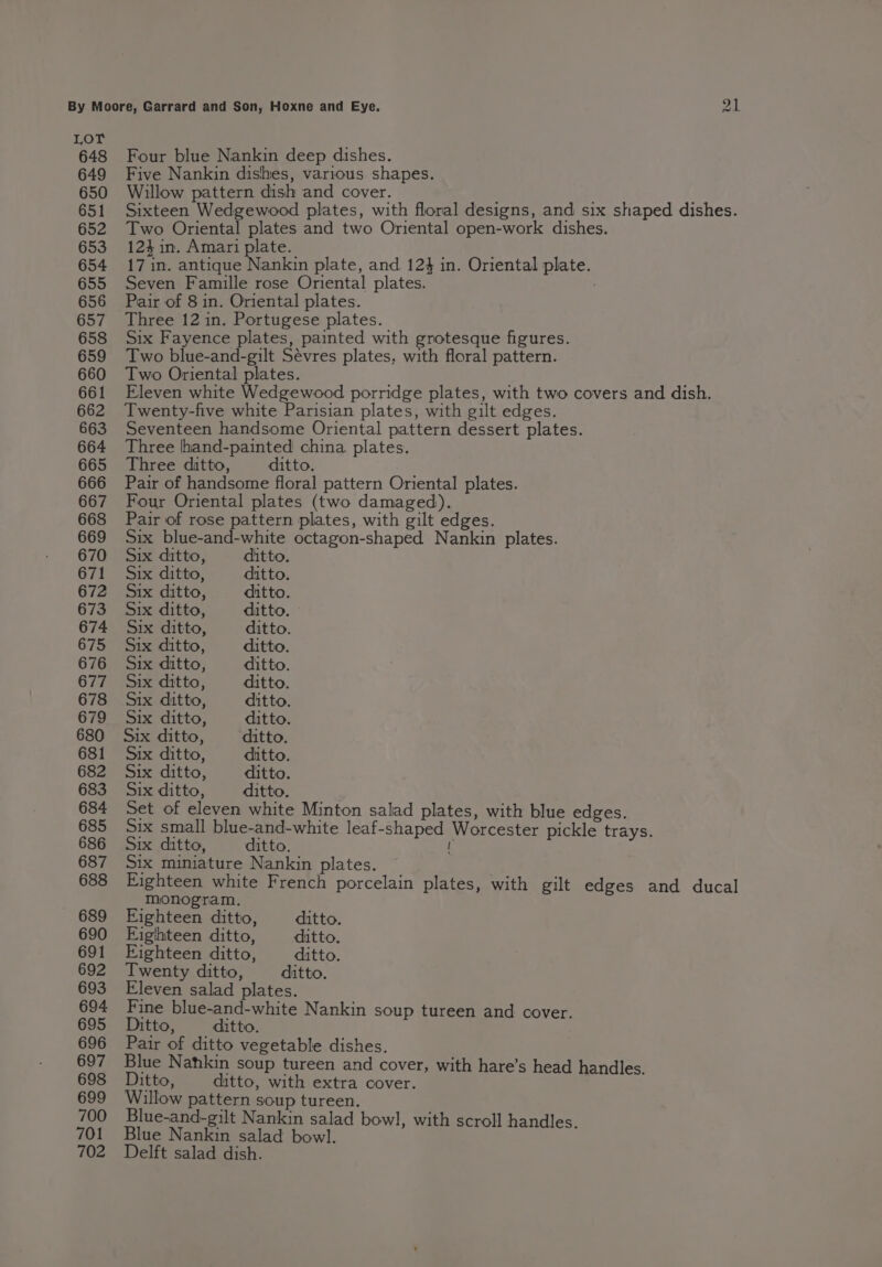 Ow 648 Four blue Nankin deep dishes. 649 Five Nankin dishes, various shapes. 650 Willow pattern dish and cover. 651 Sixteen Wedgewood plates, with floral designs, and six shaped dishes. 652 Two Oriental plates and two Oriental open-work dishes. 653 124in. Amari plate. ; 654 171in. antique Nankin plate, and 12} in. Oriental plate. 655 Seven Famille rose Oriental plates. 656 Pair of 8 in. Oriental plates. 657 Three 12 in. Portugese plates. 658 Six Fayence plates, painted with grotesque figures. 659 Two blue-and-gilt Sevres plates, with floral pattern. 660 Two Oriental plates. ; 661 Eleven white Wedgewood porridge plates, with two covers and dish. 662 Twenty-five white Parisian plates, with gilt edges. 663 Seventeen handsome Oriental pattern dessert plates. 664 Three hand-painted china plates. 665 Three ditto, ditto. 666 Pair of handsome floral pattern Oriental plates. 667 Four Oriental plates (two damaged). 668 Pair of rose pattern plates, with gilt edges. 669 Six blue-and-white octagon-shaped Nankin plates. 670 Six ditto, ditto. 671 Six ditto, ditto. 672 Six ditto, ditto. 673 Six ditto, ditto. 674 Six ditto, ditto. 675 Six ditto, ditto. 676 Six ditto, ditto. 677 Six ditto, ditto. 678 Six ditto, ditto. 679 Six ditto, ditto. 680 Six ditto, ditto. 681 Six ditto, ditto. 682 Six ditto, ditto. 683 Six ditto, ditto. 684 Set of eleven white Minton salad plates, with blue edges. 685 Six small blue-and-white leaf-shaped Worcester pickle trays. 686 Six ditto, ditto. [ 687 Six miniature Nankin plates. 688 Eighteen white French porcelain plates, with gilt edges and ducal monogram. 689 Eighteen ditto, ditto. 690 Eighteen ditto, ditto. 691 Eighteen ditto, ditto. 692 Twenty ditto, ditto. 693 Eleven salad plates. 694 Fine blue-and-white Nankin soup tureen and cover. 695 Ditto, ditto. 696 Pair of ditto vegetable dishes. 697 Blue Nahkin soup tureen and cover, with hare’s head handles. 698 Ditto, ditto, with extra cover. 699 Willow pattern soup tureen. 700 Blue-and-gilt Nankin salad bowl, with scroll handles. 701 Blue Nankin salad bowl. 702 Delft salad dish.