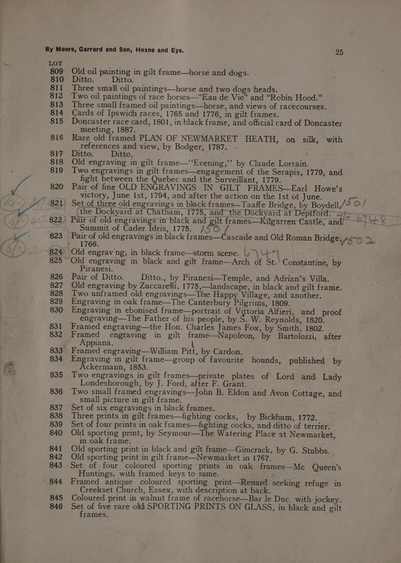 LOT 809 Old oil painting in gilt frame—horse and dogs. 810 Ditto. Ditto. 811 Three small oil paintings—horse and two dogs heads. 812 Two oil paintings of race horses—‘Eau de Vie” and “Robin Hood.” 813. Three small framed oil paintings—horse, and views of racecourses. 814 Cards of Ipswich races, 1765 and 1776, in gilt frames. 815 Doncaster race card, 1801, in black frame, and official card of Doncaster meeting, 1887. 816 Rare old framed PLAN OF NEWMARKET HEATH, on silk, with references and view, by Bodger, 1787. 817 Ditto. Ditto. 818 Old engraving in gilt frame—‘‘Evening,’’ by Claude Lorrain. 819 Two engravings in gilt frames—engagement of the Serapis, 1779, and fight between the Quebec and the Surveillant, 1779. 820 Pair of fine OLD ENGRAVINGS IN GILT FRAMES—Farl Howe’s __ victory, June Ist, 1794, and after the action on the Ist ot June. on, 821) Set of three old engravings in black frames— Taaffe Bridge, by Boydell,/” O/ (the Dockyard at Chatham, 1775, and the Dockyard at Deptford; o/~ 822. Pair of old engravings in black and #1 t frames—Kilgarren Castle, and/ Oo] = ah Summit of Cader Idris, 1775. /\4 3 § 823 Pair of old engravings in black frames—Cascade and Old Roman Bridge, feo > 1766. : 824) Old engrav/ng, in black frame—storm scene. \y ) + 4 825 Old engraving in black and gilt frame—Arch of St.' Constantine, by Piranesi. 826 Pair of Ditto. Ditto., by Piranesi—Temple, and Adrian’s Villa. 827 Old engraving by Zuccarelli, 1775,—landscape, in black and gilt frame. 828 Iwo unframed old engravings—Tlhe Happy Village, and another. 829 Engraving in oak frame—The Canterbury Pilgrims, 1809. 830 Engraving in ebonised frame—portrait of Vittoria Alfieri, and proof engraving—The Father of his people, by S. W. Reynolds, 1820. 831 Framed engraving—the Hon. Charles James Fox, by Smith, 1802. 832 Framed engraving in gilt frame—Napoleon, by Bartolozzi, after Appiana. \ 833 Framed engraving—William Pitt, by Cardon. 834 ee une in gilt frame—group of favourite hounds, published by ckermann, 1853. 835 Two engravings in gilt frames—private plates of Lord and Lady Londesborough, by J. Ford, after F. Grant. 836 Two small framed engravings—John B. Eldon and Avon Cottage, and small picture in gilt frame. 837 Set of six engravings in black frames. 838 Three prints in gilt frames—fighting cocks, by Bickham, 1772. 839 Set of four prints in oak frames—fighting cocks, and ditto of terrier. 840 Old sporting print, by Seymour—The Watering Place at Newmarket, in oak frame. 841 Old sporting print in black and gilt frame—Gimcrack, by G. Stubbs. 842 Old sporting print in gilt frame—Newmarket in 1767. 843 Set of four coloured sporting prints in oak frames—Mc Queen’s Huntings, with framed keys to same. | ‘ 844 Framed antique coloured sporting print—Renard seeking refuge in Creekset Church, Essex, with description at back. 845 Coloured print in walnut frame of racehorse—Bar le Duc. with jockey. 846 Set of five rare old) SPORTING PRINTS ON GLASS, in black and gilt frames.