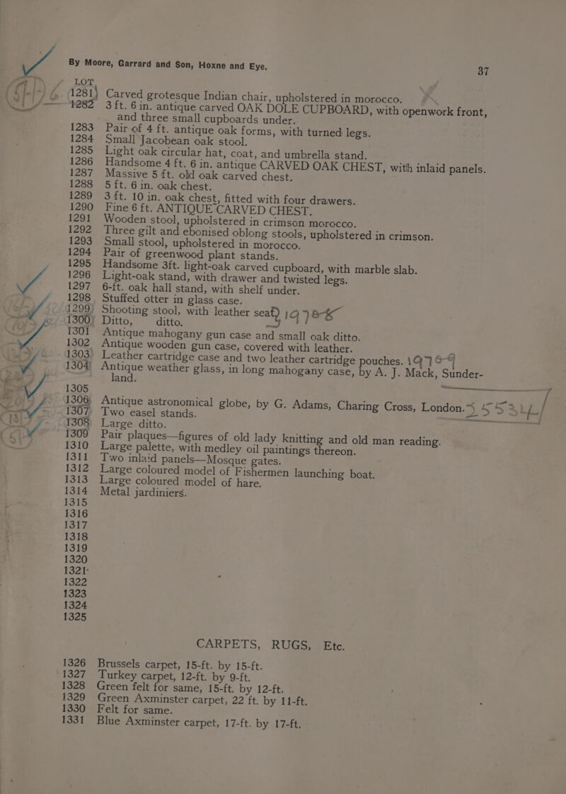 LOT 1281) Carved grotesque Indian chair, upholstered in morocco. 1282 3 ft. 6in. antique carved OAK DOLE CUPBOARD, with openwork front, and three small cupboards under. 1283 Pair of 4 ft. antique oak forms, with turned legs. 1284 Small Jacobean oak stool. 1285 Light oak circular hat, coat, and umbrella stand. awe 1286 Handsome 4 ft. 6 in. antique CARVED OAK CHEST, with inlaid panels. 1287 Massive 5 ft. old oak carved chest. 1288 5 ft. 6 in. oak chest. 1289 3 ft. 10 in. oak chest, fitted with four drawers. 1290 Fine 6 ft. ANTIQUE CARVED CHEST. 1291 Wooden stool, upholstered in crimson morocco. 1292 Three gilt and ebonised oblong stools, upholstered in crimson. 1293 Small stool, upholstered in morocco. 1294 Pair of greenwood plant stands. 1295 Handsome 3ft. light-oak carved cupboard, with marble slab. 1296 Light-oak stand, with drawer and twisted legs. 1297 6-ft. oak hall stand, with shelf under. 1298 Stuffed otter in glass case. 1299) Shooting stool, with leather seat) 1G) ee 1300) Ditto, ditto. mad 1301 Antique mahogany gun case and small oak ditto. 1302 Antique wooden gun case, covered with leather. ‘a 1303 Leather cartridge case and two leather cartridge pouches. 1Q)~] &amp;“| 1304 pe weather glass, in long mahogany case, by A. J. Mack, Sunder- and. 1305 — 1307) Two easel stands. 1308 Large ditto. 1309 Pair plaques—figures of old lady knitting and old man reading. 1310 Large palette, with medley oil paintings thereon. 1311 Two inlaid panels—Mosque gates. 1312 Large coloured model of Fishermen launching boat. 1313 Large coloured model of hare. 1314 Metal jardiniers. 1315 1316 1317 1318 1319 1320 1321 1322 1323 1324 1325 CARPETS, RUGS, Ete. 1326 Brussels carpet, 15-ft. by 15-ft. 1327 Turkey carpet, 12-ft. by 9-ft. 1328 Green felt for same, 15-ft. by 12-ft. 1329 Green Axminster carpet, 22 ft. by 11-ft. 1330 Felt for same. 1331 Blue Axminster carpet, 17-ft. by 17-ft.