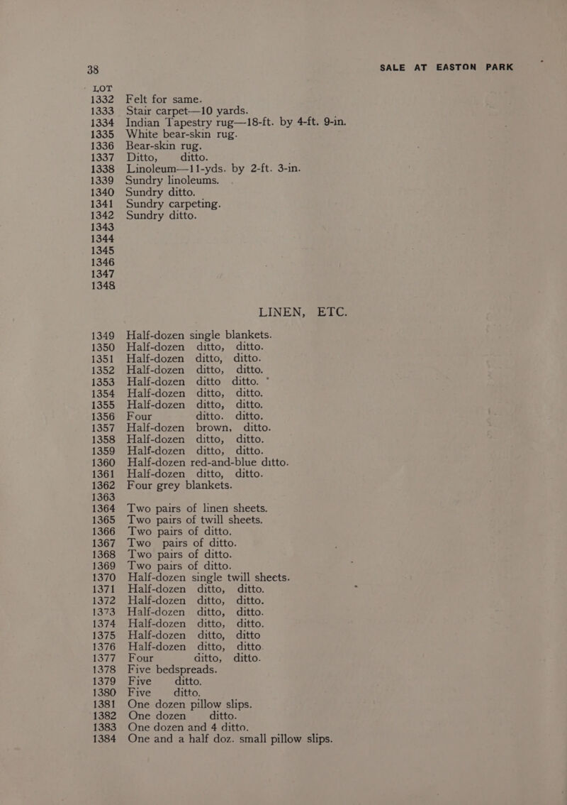 SeLoL 1332 1333 1334 1335 1336 1338 1339 1340 1341 1342 1343 1344 1345 1346 1347 1348 1349 1350 1351 1352 1353 1354 1355 1357 1358 1359 1360 1361 1362 1363 1364 1365 1366 1367 1368 1369 1370 1371 1372 1373 1374 1375 1376 1378 1379 1380 1381 1382 1383 1384 SALE AT EASTON Felt for same. Stair carpet—10 yards. Indian Tapestry rug—18-ft. by 4-ft. 9-in. White bear-skin rug. é Bear-skin rug. Linoleum—11-yds. by 2-ft. 3-in. Sundry linoleums. Sundry ditto. Sundry carpeting. Sundry ditto. LINEN, ETC. Half-dozen single blankets. Half-dozen ditto, ditto. Half-dozen ditto, ditto. Half-dozen ditto, ditto. Half-dozen ditto ditto. * Half-dozen ditto, ditto. Half-dozen ditto, ditto. Half-dozen brown, ditto. Half-dozen ditto, ditto. Half-dozen ditto, ditto. Half-dozen red-and-blue ditto. Half-dozen ditto, ditto. Four grey blankets. Two pairs of linen sheets. Two pairs of twill sheets. Two pairs of ditto. Two pairs of ditto. Two pairs of ditto. Two pairs of ditto. Half-dozen single twill sheets. Half-dozen ditto, ditto. 2 Half-dozen ditto, ditto. Half-dozen ditto, ditto. Half-dozen ditto, ditto. Half-dozen ditto, ditto Half-dozen ditto, ditto Five bedspreads. Five ditto. Five ditto. One dozen pillow slips. One dozen ditto. One dozen and 4 ditto. One and a half doz. small pillow slips. PARK