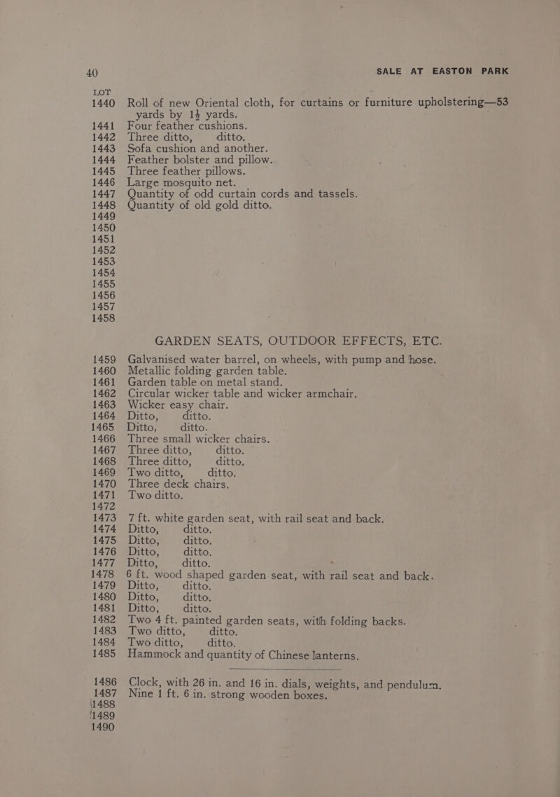 LOT 1440 1441 1442 1443 1444 1445 1446 1447 1448 1449 1450 1451 1452 1453 1454 1455 1456 1457 1458 1459 1460 1461 1462 1463 1464 1465 1466 1467 1468 1469 1470 1471 1472 1473 1474 1475 1476 1477 1478 1479 1480 1481 1482 1483 1484 1485 1486 1487 (1488 '1489 1490 Roll of new Oriental cloth, for curtains or furniture upholstering—53 yards by 14 yards. ; Four feather cushions. Three ditto, ditto. Sofa cushion and another. Feather bolster and pillow. Three feather pillows. Large mosquito net. Quantity of odd curtain cords and tassels. Quantity of old gold ditto. GARDEN SEATS, OUTDOOR EFFECTS, ETC. Galvanised water barrel, on wheels, with pump and hose. Metallic folding garden table. Garden table on metal stand. Circular wicker table and wicker armchair. Wicker easy chair. Ditto, ditto. Ditto, ditto. Three small wicker chairs. Three ditto, ditto. Three ditto, ditto. Two ditto, ditto. Three deck chairs. Two ditto. 7 ft. white garden seat, with rail seat and back. Ditto, ditto. Ditto, ditto. Ditto, ditto. Ditto, ditto. : 6 ft. wood shaped garden seat, with rail seat and back. Ditto, ditto. Ditto, ditto, Ditto, ditto. Two 4 ft. painted garden seats, with folding backs. Two ditto, ditto. Two ditto, ditto. Hammock and quantity of Chinese lanterns. Clock, with 26 in. and 16 in. dials, weights, and pendulum. Nine 1 ft. 6 in. strong wooden boxes.