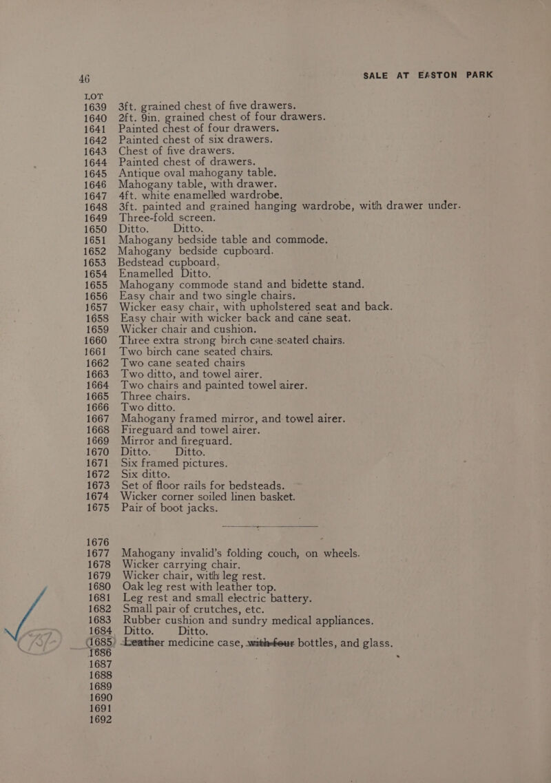 1641 1642 1645 1646 1647 1648 1649 1651 1652 1653 1654 1655 1656 1657 1658 1659 1660 1661 1662 1663 1664 1667 1668 1669 1671 1673 1674 1675 1676 1677 1678 1679 1680 1681 1682 1683 4685 ‘$636 1687 1688 1689 1690 1691 1692 Painted chest of four drawers. ; Painted chest of six drawers. Antique oval mahogany table. Mahogany table, with drawer. 4ft. white enamelled wardrobe. Three-fold screen. Mahogany bedside table and commode. Mahogany bedside cupboard. Bedstead cupboard. Enamelled Ditto. Mahogany commode stand and bidette stand. Easy chair and two single chairs. Wicker easy chair, with upholstered seat and back. Easy chair with wicker back and cane seat. Wicker chair and cushion. Three extra strong birch cane-seated chairs. Two birch cane seated chairs. Two cane seated chairs Two ditto, and towel airer. Two chairs and painted towel airer. Mahogany framed mirror, and towel airer. Fireguard and towel airer. Mirror and fireguard. Six framed pictures. Set of floor rails for bedsteads. Wicker corner soiled linen basket. Pair of boot jacks. Mahogany invalid’s folding couch, on wheels. Wicker carrying chair. Wicker chair, with leg rest. Oak leg rest with leather top. Leg rest and small electric battery. Small pair of crutches, etc. Rubber cushion and sundry medical appliances. ) Leather medicine case, .withefeur bottles, and glass. .
