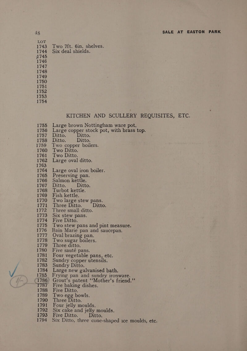 1743 1744 1745 1746 1747 1748 1749 1750 1751 1752 1753 1754 1755 1756 1759 1762 1763 1764 1765 1766 1768 1769 1770 1772 1773 1775 1776 Aa ee 1778 1779 1780 1781 1782 1783 1784 1785 ‘1787 1788 1789 1790 1791 1792 1794 Two 7ft. 6in. shelves. Six deal shields. Large brown Nottingham ware pot. Two copper boilers. Large oval ditto. Large oval iron boiler. Preserving pan. Salmon kettle. Turbot kettle. Fish kettle. Two large stew pans. Three small ditto. Six stew pans. Two stew pans and pint measure. Bain Marie pan and saucepan. Oval brazing pan. Two sugar boilers. Three ditto. Five sauté pans. Four vegetable pans, etc. Sundry copper utensils. Sundry Ditto. Large new galvanised bath. Frying pan and sundry ironware. Grout’s patent ‘‘Mother’s friend.”’ Five baking dishes. Five Ditto. Two egg bowls. Three Ditto. Four jelly moulds. Six cake and jelly moulds.