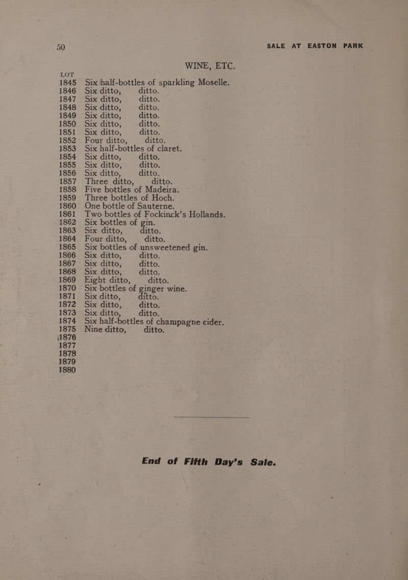 LOY 1845 1846 1847 1848 1849 1850 1851 1852 1853 1854 1855 1856 1857 1858 1859 1860 1861 1862 1863 1864 1865 1866 1867 1868 1869 1870 1871 1872 1873 1874 1875 i1876 1877 1878 1879 1880 SALE AT EASTON PARK WINE, ETC. Six thalf-bottles of sparkling Moselle. Six ditto, ditto. Six ditto, ditto. Six ditto, ditto. Six ditto, ditto. Six ditto, ditto. Six ditto, ditto. Four ditto, ditto. Six half-bottles of claret. Six ditto, ditto. Six ditto, ditto. Six ditto, ditto. Three ditto, ditto. Five bottles of Madeira. Three bottles of Hoch. One bottle of Sauterne. Two bottles of Fockinck’s Hollands. Six bottles of gin. Six ditto, ditto. Four ditto, ditto. Six bottles of unsweetened gin. Six ditto, ditto. Six ditto, ditto. Six ditto, ditto. Eight ditto, ditto. Six bottles of ginger wine. Six ditto, itto. Six ditto, ditto. Six ditto, ditto. Six half-bottles of champagne cider. Nine ditto, ditto. End of Fifth Day’s Sale.