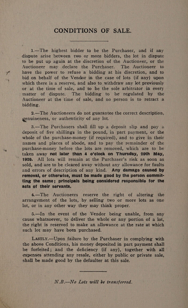 CONDITIONS OF SALE. 1.—The highest bidder to be the Purchaser, and if any dispute arise between two or more bidders, the lot in dispute to be put up again at the discretion of the Auctioneer, or the Auctioneer may declare the Purchaser. The Auctioneer to have the power to refuse a bidding at his discretion, and to bid on behalf of the Vendor in the case of lots (if any) upon which there is a reserve, and also to withdraw any lot previously or at the time of sale, and to be the sole arbitrator in every -matter of dispute. The bidding to be regulated by the Auctioneer at the time of sale, and no person is to retract a bidding. 2.—The Auctioneers do not guarantee the correct description, genuineness, or authenticity of any lot. 3.—The Purchasers shall fill up a deposit slip and pay a deposit of five shillings in the pound, in part payment, or the whole of the purchase-money (if required), and to give in their names and places of abode, and to pay the remainder of the purchase-money before the lots are removed, which are to be taken away not later than 4 o’clock on Thursday, 20th May, 1920. All lots will remain at the Purchaser’s risk as soon as sold, and are to be cleared away without any allowance for faults and errors of description of any kind. Any damage caused by removal, cr otherwise, must be made good by the person commit- ting the same; principals being considered responsible for the acts of their servants. 4.—The Auctioneers reserve the right of altering the arrangement of the lots, by selling two or more lots as one lot, or in any other way they may think proper. 5.—In the event of the Vendor being unable, from any cause whatsoever, to deliver the whole or any portion of a lot, the right is reserved to make an allowance at the rate at which such lot may have been purchased. LASTLY.—Upon failure by the Purchaser in complying with the above Conditions, his money deposited in part payment shall be forfeited; and the deficiency (if any), together with all expenses attending any resale, either by public or private sale, shall be made good by the defaulter at this sale. N.B.—No Lots will be transferred.