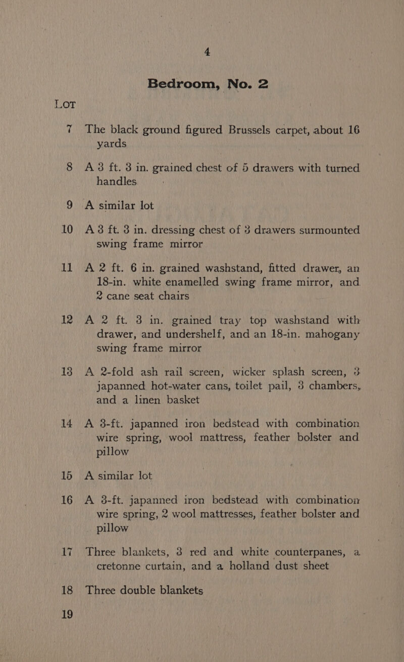 12 18 14 16 16 17 18 19 i Bedroom, No. 2 The black ground figured Brussels carpet, about 16 yards A 3 ft. 3 in. grained chest of 5 drawers with turned handles A 38 ft. 3 in. dressing chest of 3 drawers surmounted swing frame mirror A 2 ft. 6 in. grained washstand, fitted drawer, an 18-in. white enamelled swing frame mirror, and 2 cane seat chairs A 2 ft. 3 in. grained tray top washstand with drawer, and undershelf, and an 18-in. mahogany swing frame mirror A 2-fold ash rail screen, wicker splash screen, 3 japanned. hot-water cans, toilet pail, 5 chambers, and a linen basket wire spring, wool mattress, feather bolster and pillow A similar lot A 3-ft. japanned iron bedstead with combination wire spring, 2 wool mattresses, feather bolster and pillow Three blankets, 8 red and white counterpanes, a cretonne curtain, and a holland dust sheet Tires double blake