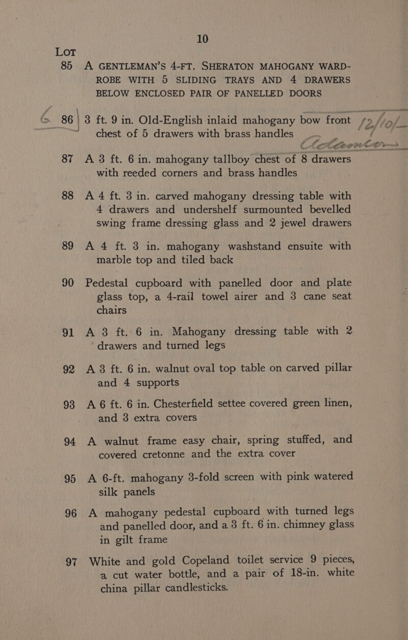 LOT 85 A GENTLEMAN’S 4-FT. SHERATON MAHOGANY WARD- ROBE WITH 5 SLIDING TRAYS AND 4 DRAWERS BELOW ENCLOSED PAIR OF PANELLED DOORS chest of 5 drawers with brass handles. Fil é ? . fA ; € ft ao ie to paris 87 &lt;A3 ft. 6 in. mahogany tallboy chest of 8 france with reeded corners and brass handles 88 A 4 ft. 3 in. carved mahogany dressing table with 4 drawers and undershelf surmounted bevelled swing frame dressing glass and 2 jewel drawers 89 A 4 ft. 3 in. mahogany washstand ensuite with marble top and tiled back 90 Pedestal cupboard with panelled door and plate glass top, a 4-rail towel airer and 3 cane seat chairs 91 A 38 ft..6 in. Mahogany dressing table with 2 drawers and turned legs 92 A 8 ft. 6 in. walnut oval top table on carved pillar and 4 supports 93 &lt;A6 ft. 6 in. Chesterfield settee covered green linen, and 3 extra covers 94 A walnut frame easy chair, spring stuffed, and covered cretonne and the extra cover 95 A 6-ft. mahogany 3-fold screen with pink watered silk panels 96 A mahogany pedestal cupboard with turned legs and panelled door, and a 3 ft. 6 in. chimney glass in gilt frame 97 White and gold Copeland toilet service 9 pieces, a cut water bottle, and a pair of 18-in. white china pillar candlesticks.