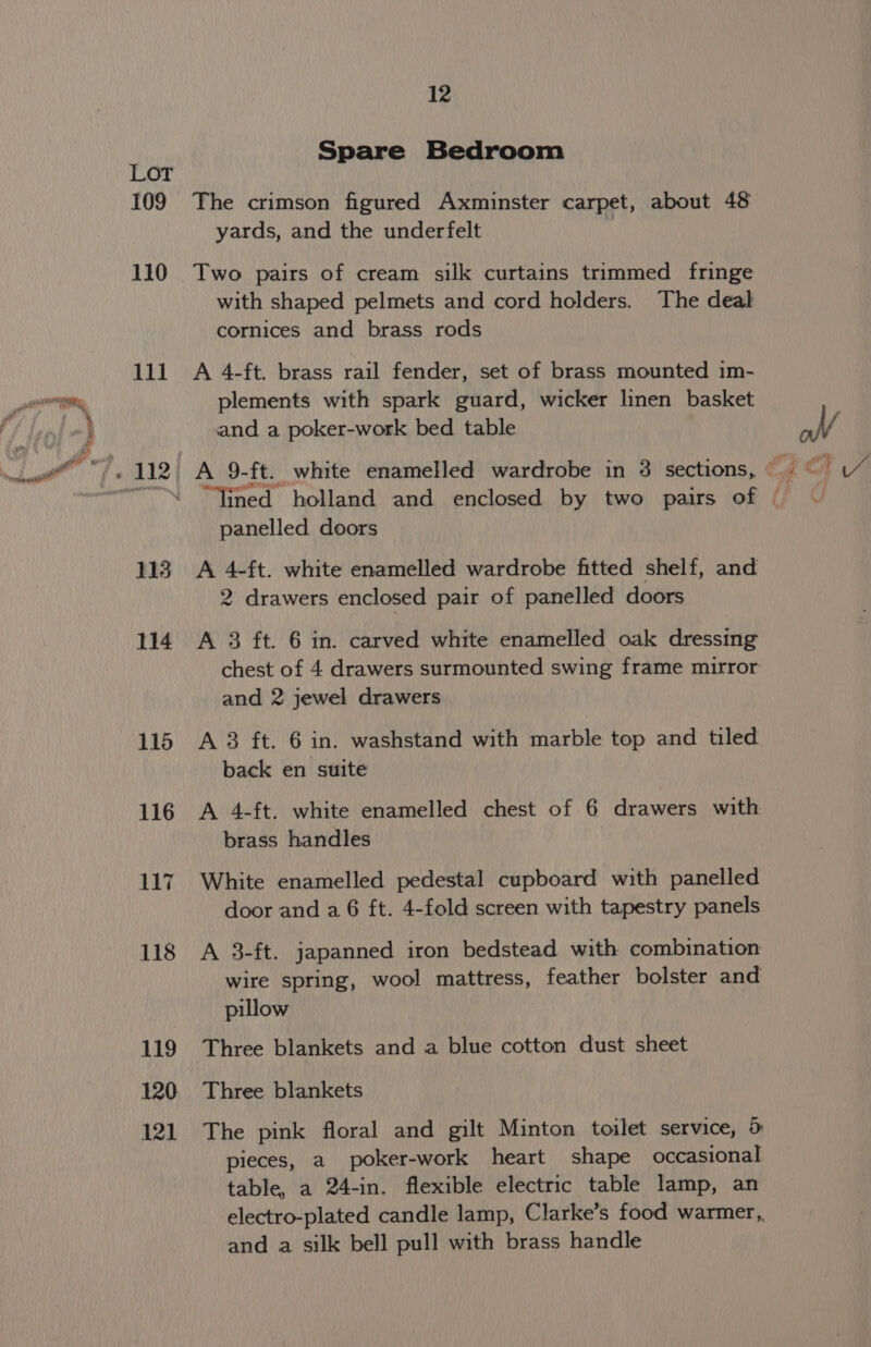 109 110 111 12 Spare Bedroom The crimson figured Axminster carpet, about 48 yards, and the underfelt Two pairs of cream silk curtains trimmed fringe with shaped pelmets and cord holders. The deal cornices and brass rods A 4-ft. brass rail fender, set of brass mounted im- plements with spark guard, wicker linen basket and a poker-work bed table panelled doors A 4-ft. white enamelled wardrobe fitted shelf, and 2 drawers enclosed pair of panelled doors A 3 ft. 6 in. carved white enamelled oak dressing chest of 4 drawers surmounted swing frame mirror and 2 jewel drawers A 3 ft. 6 in. washstand with marble top and tiled back en suite A 4-ft. white enamelled chest of 6 drawers with brass handles White enamelled pedestal cupboard with panelled door and a 6 ft. 4-fold screen with tapestry panels A 3-ft. japanned iron bedstead with combination wire spring, wool mattress, feather bolster and pillow Three blankets and a blue cotton dust sheet Three blankets The pink floral and gilt Minton toilet service, 5 pieces, a poker-work heart shape occasional table, a 24-in. flexible electric table lamp, an electro-plated candle lamp, Clarke’s food warmer,. and a silk bell pull with brass handle