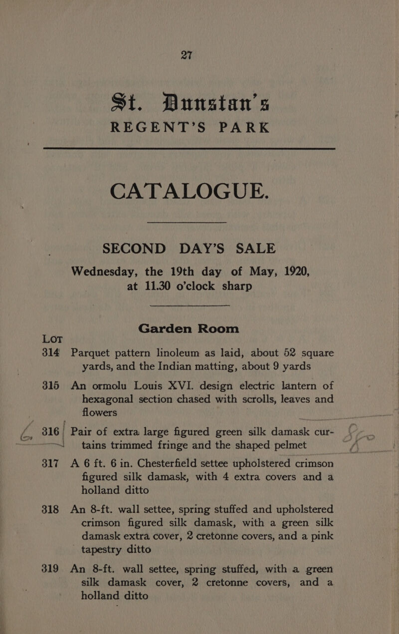 QT St. Dunstan's REGENT’S PARK CATALOGUE. SECOND DAY’S SALE Wednesday, the 19th day of May, 1920, at 11.30 o’clock sharp Garden Room LOT 314 Parquet pattern linoleum as laid, about 52 square yards, and the Indian matting, about 9 yards 315 An ormolu Louis XVI. design electric lantern of hexagonal section chased with scrolls, leaves and flowers | 316 Pair of extra large figured green silk damask cur- | tains trimmed fringe and the shaped pelmet 317 A 6 ft. 6in. Chesterfield settee upholstered crimson figured silk damask, with 4 extra covers and a holland ditto 318 An 8-ft. wall settee, spring stuffed and upholstered crimson figured silk damask, with a green silk damask extra cover, 2 cretonne covers, and a pink _ tapestry ditto 319 An 8-ft. wall settee, spring stuffed, with a green silk damask cover, 2 cretonne covers, and a holland ditto