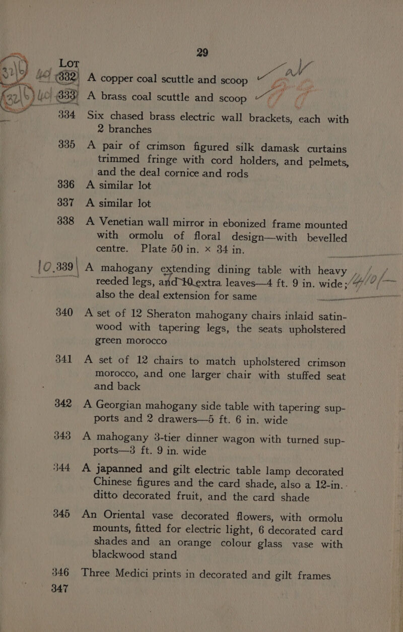 o\r Lor Ay ha im ° les hea’ ae | AW PY IY he (332) A copper coal scuttle and scoop wight n (27, \C} cr 333) A brass coal scuttle and scoop “ey dats inna 334 Six chased brass electric wall brackets, teh with 2 branches 335 A pair of crimson figured silk damask curtains trimmed fringe with cord holders, and pelmets, and the deal cornice and rods 336 A similar lot 307 =A similar lot 338 A Venetian wall mirror in ebonized frame mounted with ormolu of floral design—with bevelled centre. Plate 50 in. x 34 in. ] 0.339 | A mahogany extending dining table with ee py Jin fi cif Sr reeded legs, and-WMWextra leaves—4 ft. 9 in. wide; (age of Gate also the deal extension for same alpen eR TOT 340 A set of 12 Sheraton mahogany chairs inlaid satin- wood with tapering legs, the seats upholstered green morocco 341 A set of 12 chairs to match upholstered crimson morocco, and one larger chair with stuffed seat and back 342 A Georgian mahogany side table with tapering sup- ports and 2 drawers—5 ft. 6 in. wide 343 A mahogany 8-tier dinner wagon with turned sup- ports—3s ft. 9 in. wide 344 A japanned and gilt electric table lamp decorated Chinese figures and the card shade, also a 12-in.. ditto decorated fruit, and the card shade 345 An Oriental vase decorated flowers, with ormolu mounts, fitted for electric light, 6 decorated card shades and an orange colour glass vase with blackwood stand 346 Three Medici prints in decorated and gilt frames 347
