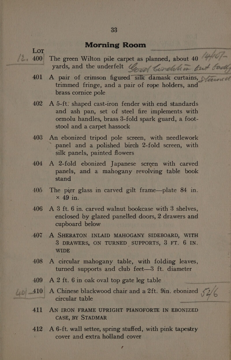 401 402 403 404 4.05 406 408 411 412 33 Morning Room cai The green Wilton pile carpet | as planned, about 40 ages ca Pity 1 A pair of crimson figured™ silk damask curtains, trimmed fringe, and a pair of rope holders, and brass cornice pole A 5-ft. shaped cast-iron fender with end standards and ash pan, set of steel fire implements with ormolu handles, brass 3-fold spark guard, a foot- stool and a carpet hassock ~ panel and a polished birch 2-fold screen, with silk panels, painted flowers A 2-fold ebonized Japanese screen with carved panels, and a mahogany revolving table book stand x 49 in. A 3 ft. 6 in. carved walnut bookcase with 3 shelves, enclosed by glazed panelled doors, 2 drawers and cupboard below 3 DRAWERS, ON TURNED SUPPORTS, 3 FT. 6 IN. WIDE A circular mahogany table, with folding leaves, turned supports and club feet—3 ft. diameter circular table AN IRON FRAME UPRIGHT PIANOFORTE IN EBONIZED CASE, BY STADMAR A 6-ft. wall settee, spring stuffed, with pink tapestry cover and extra holland cover a a, gees one?
