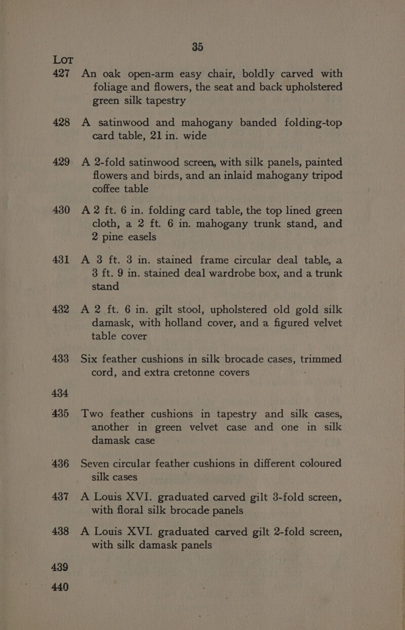 427 428 429 430 431 432 433 434 435 436 437 438 439 440 35 An oak open-arm easy chair, boldly carved with foliage and flowers, the seat and back upholstered green silk tapestry A satinwood and mahogany banded folding-top card table, 21 in. wide A 2-fold satinwood screen, with silk panels, painted flowers and birds, and an inlaid mahogany tripod coffee table A 2 ft. 6 in. folding card table, the top lined green cloth, a 2 ft. 6 in. mahogany trunk stand, and 2 pine easels A 3 ft. 3 in. stained frame circular deal table, a 3 ft. 9 in. stained deal wardrobe box, and a trunk stand A 2 ft. 6 in. gilt stool, upholstered old gold silk damask, with holland cover, and a figured velvet table cover Six feather cushions in silk brocade cases, trimmed cord, and extra cretonne covers ; Two feather cushions in tapestry and silk cases, another in green velvet case and one in silk damask case Seven circular feather cushions in different coloured silk cases A Louis XVI. graduated carved gilt 3-fold screen, with floral silk brocade panels A Louis XVI. graduated carved gilt 2-fold screen, with silk damask panels