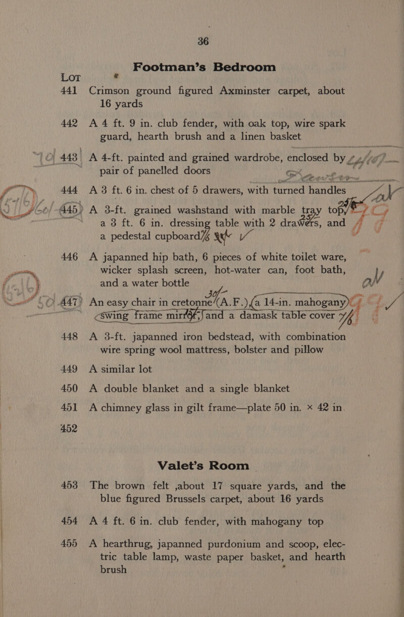 441 442 446 4.54 456 36 Footman’s Bedroom Crimson ground figured Axminster carpet, about 16 yards A 4 ft. 9 in. club fender, with oak top, wire spark guard, hearth brush and a linen basket pair of panelled doors “aad ied a 4 A 3 ft. 6 in. chest of 5 drawers, with turned Panes eee es a 8 ft. 6 in. dressing table with 2 drawers, and 4 a pedestal cipboera ie auf va Vv A japanned hip bath, 6 pieces of white toilet ware, wicker splash screen, hot-water can, foot bath, , and a water bottle Hf &lt;swing frame mirr6f, oa a damask table cover Yh A 3-ft. japanned iron bedstead, with combination wire spring wool mattress, bolster and pillow A similar lot A double blanket and a single blanket A chimney glass in gilt frame—plate 50 in. x 42 in. Valet’s Room The brown felt ,about 17 square yards, and the blue figured Brussels carpet, about 16 yards A 4 ft. 6 in. club fender, with mahogany top A hearthrug, japanned purdonium and scoop, elec- tric table lamp, waste paper basket, and hearth brush &gt; a en Sa rare