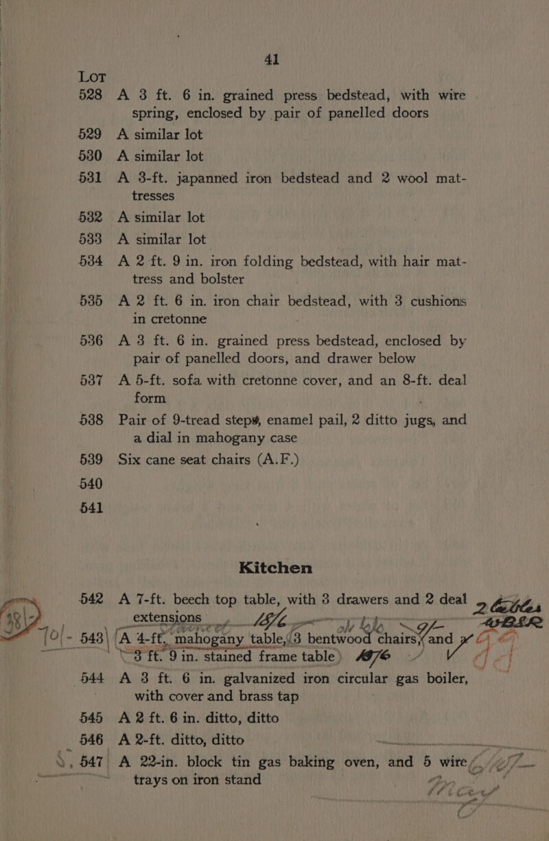 528 &lt;A 3 ft. 6 in. grained press bedstead, with wire spring, enclosed by pair of panelled doors 529 A similar lot 680 A similar lot 531 &lt;A 38-ft. japanned iron bedstead and 2 wool mat- tresses 5382 &lt;A similar lot 533 A similar lot 534 &lt;A 2 ft. 9 in. iron folding bedstead, with hair mat- tress and bolster 5385 &lt;A 2 ft. 6 in. iron chair bedstead, with 3 cushions in cretonne 536 A 3 ft. 6 in. grained press bedstead, enclosed by pair of panelled doors, and drawer below 537 A 5-ft. sofa with cretonne cover, and an 8-ft. deal form 588 Pair of 9-tread step¥, enamel pail, 2 ditto jugs, and a dial in mahogany case 539 Six cane seat chairs (A.F.) Kitchen 642 &lt;A 7-ft. beech top table, with 38 drawers and 2 deal 2 lattes _extensjons | ii fae shh AILBLS2 (° 648) (4 ‘A 4- -ff,. ‘mahogany table,/3 nent ec Sh i be aaa ‘S38 ft. 9 in. stained frame table ) e 644 A 3 ft. 6 in. galvanized iron si gas boiler, | with cover and brass tap : 545 A 2 ft. 6 in. ditto, ditto 546 &lt;A 2-ft. ditto, ditto ara Ne OUME TAN », 547 A 22-in. block tin gas baking oven, baa 5 wire &lt;_» 7am trays on iron stand Qos ; f ff é ¢ Get te