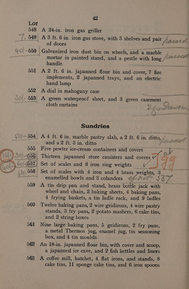 Lot 548 A 24-in. iron gas griller Rnd omen ea mele Sellen a “7, 5491 A 8 ft. 63 in. iron gas stove, with 3 shelves ana pair hi be at ot of doors orsentcataiartnetll 550 Galvanized iron dust bin on wheels, and a marble Be mortar in painted stand, and a pestle with lone F despair handle 951 A 2 ft. 6 in. japanned flour bin and cover, 7 fire implements, 2 japanned trays, and an electric hand lamp 552 A dial in mahogany case Las fcr Ue 553 A green waterproof sheet, and 3 green casement pi ’ cloth curtains 2. Cant net Sundries 554 A 4 ft. 6 in. ae pastry slab, a 2 ft. 6 i in. - ditto i pp”. and a2 ft. 3 in. ditto 200 Five pewter ice-cream containers and covers 556) Thirteen japanned store canisters and covers i be 57) Set of scales and 8 iron ring weights Vv d ae 558 Set of scales with 4 iron and 4 brass weights, ge iy enamelled bowls and 3 colanders ¢#-f'¢7* ¢ 09, é 559 A tin drip pan and stand, brass bottle jack with wheel and chain, 2 baking sheets, 4 baking pans, 4 frying baskets, a tin ladle rack, and 9 ladles 860 Twelve baking pans, 2 wire gridirons, 4 wire pastry stands, 3 fry pans, 2 potato mashers, 6 cake tins, and 2 string boxes 961 Nine large baking pans, 5 gridirons, 2 fry pans, a metal Thermos jug, enamel jug, tin seasoning box, and 4 tin moulds 562 An 18-in. japanned flour bin, with cover and scoop, a. jJapanned ice cave, and 2 fish kettles and liners 563 A coffee mill, hatchet, 4 flat irons, and stands, 8 cake tins, 11 sponge cake tins, and 6 iron spoons