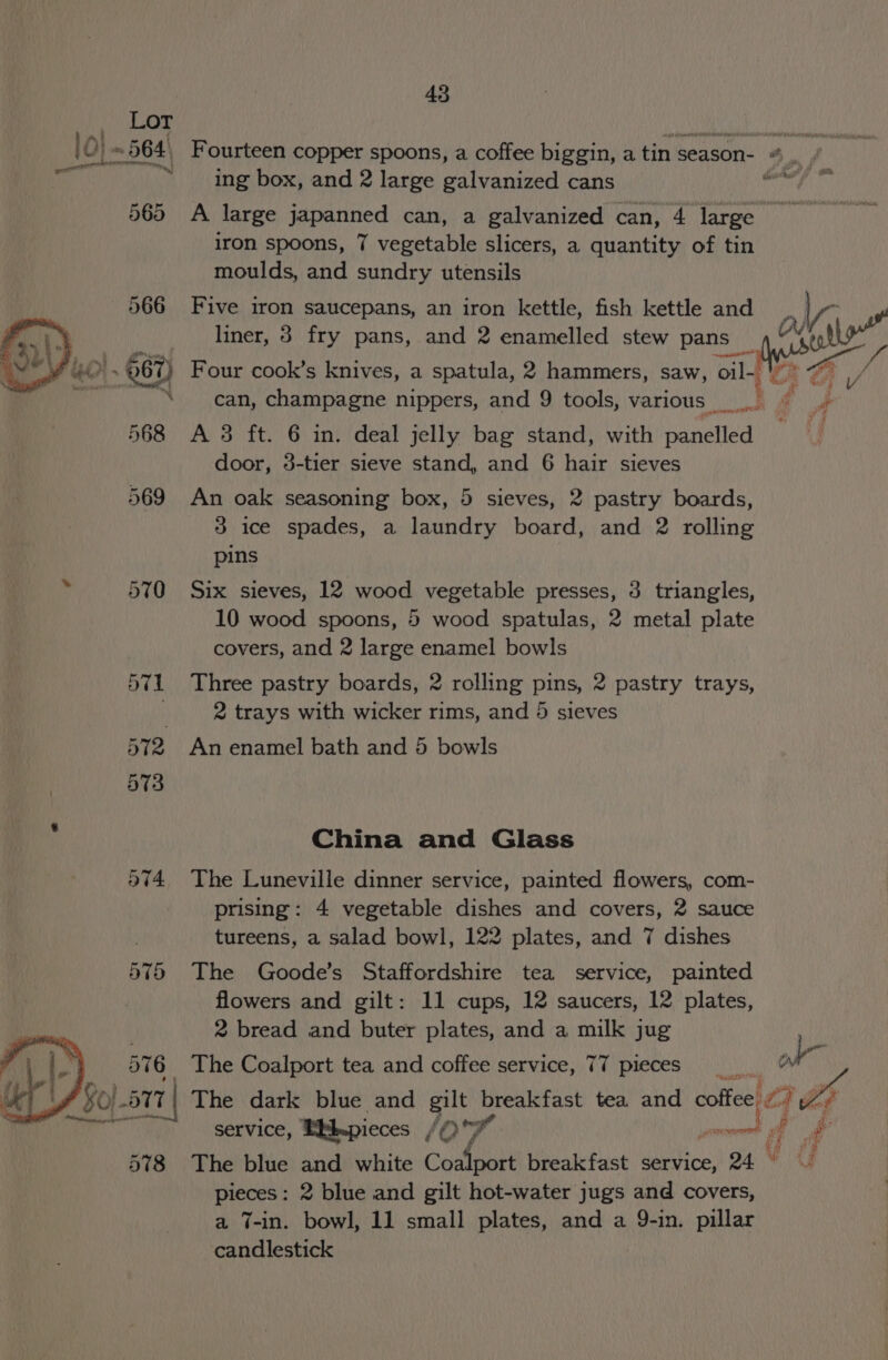 10) ~564 Fourteen copper spoons, a coffee biggin, a tin season- 4, arin: ag ing box, and 2 large galvanized cans enti A 565 A large japanned can, a galvanized can, 4 large iron spoons, 7 vegetable slicers, a quantity of tin moulds, and sundry utensils 566 Five iron saucepans, an iron kettle, fish kettle and SF tn liner, 3 fry pans, and 2 enamelled stew pans ty. su £4.67) Four cook’s knives, a spatula, 2 hammers, saw, oil. ' “can, champagne nippers, and 9 tools, various 568 A 3 ft. 6 in. deal jelly bag stand, with panelled door, 3-tier sieve stand, and 6 hair sieves 569 An oak seasoning box, 5 sieves, 2 pastry boards, 3 ice spades, a laundry board, and 2 rolling pins i 570 Six sieves, 12 wood vegetable presses, 3 triangles, 10 wood spoons, 5 wood spatulas, 2 metal plate covers, and 2 large enamel bowls 571 Three pastry boards, 2 rolling pins, 2 pastry trays, | 2 trays with wicker rims, and 5 sieves 572 An enamel bath and 5 bowls China and Glass 574. The Luneville dinner service, painted flowers, com- prising: 4 vegetable dishes and covers, 2 sauce tureens, a salad bowl, 122 plates, and 7 dishes 575 The Goode’s Staffordshire tea service, painted flowers and gilt: 11 cups, 12 saucers, 12 plates, 2 bread and buter plates, and a milk jug The Coalport tea and coffee service, 77 pieces ol The dark blue and gilt breakfast tea and coffee) 77 + Zs service, EbLpieces (OF soesecessorne a f af 578 The blue and white Comet breakfast service, 24 © pieces: 2 blue and gilt hot-water jugs and covers, a 7-in. bowl, 11 small plates, and a 9-in. pillar candlestick