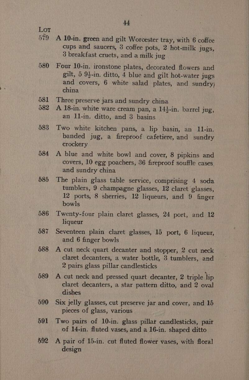 a) df 580 585 589 599 44 A 10-in. green and gilt Worcester tray, with 6 coffee cups and saucers, 3 coffee pots, 2 hot-milk jugs, 3 breakfast cruets, and a milk jug Four 10-in. ironstone plates, decorated flowers and gilt, 5 93-in. ditto, 4 blue and gilt hot-water jugs and covers, 6 white salad plates, and sundry; china Three preservé jars and sundry china A 18-in. white ware cream pan, a 14}-in. barrel jug, an Il-in. ditto, and 3 basins Iwo white kitchen pans, a lip basin, an 11-in. banded jug, a fireproof cafetiere, and sundry crockery A blue and white bowl and cover, 8 pipkins and covers, 10 egg poachers, 36 fireproof souffle cases. and sundry china 7 The plain glass table service, comprising 4 soda tumblers, 9 champagne glasses, 12 claret glasses, 12 ports, 8 sherries, 12 liqueurs, and 9 finger bowls Twenty-four plain claret glasses, 24 port, and 12 liqueur Seventeen plain claret glasses, 15 port, 6 liqueur, and 6 finger bowls A cut neck quart decanter and stopper, 2 cut neck claret decanters, a water bottle, 8 tumblers, and 2 pairs glass pillar candlesticks A cut neck and pressed quart decanter, 2 triple lip claret decanters, a star pattern ditto, and 2 oval dishes Six jelly glasses, cut preserve jar and cover, and 15 pieces of glass, various . Two pairs of 10-in. glass pillar candlesticks, pair of 14-in. fluted vases, and a 16-in. shaped ditto A pair of 15-in. cut fluted flower vases, with floral design