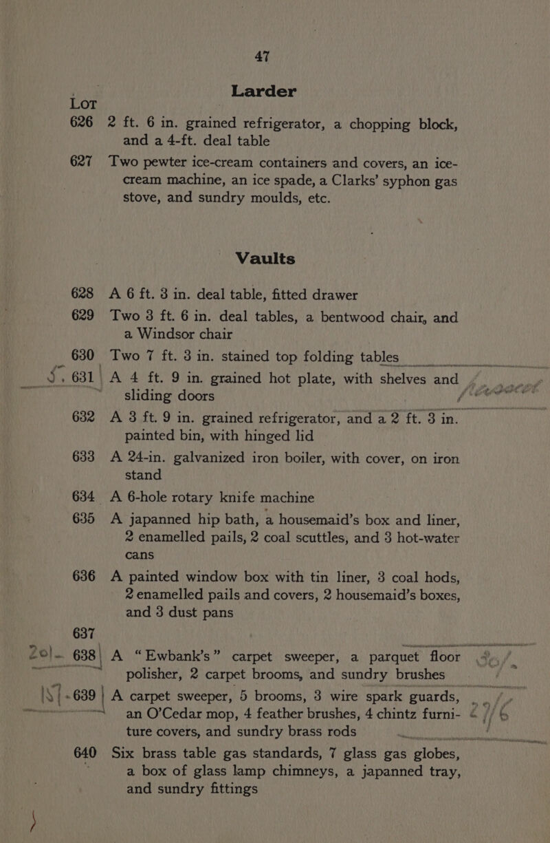 arene 637 “ PW. ee 640 47 Larder 2 ft. 6 in. grained refrigerator, a chopping block, and a 4-ft. deal table Two pewter ice-cream containers and covers, an ice- cream machine, an ice spade, a Clarks’ syphon gas stove, and sundry moulds, etc. Vaults A 6 ft. 3 in. deal table, fitted drawer Two 3 ft. 6 in. deal tables, a bentwood chair, and a Windsor chair _ Two 7 ft. 3 in. stained top folding tables a sliding doors é painted bin, with hinged lid A 24-in. galvanized iron boiler, with cover, on iron stand A japanned hip bath, a housemaid’s box and liner, 2 enamelled pails, 2 coal scuttles, and 3 hot-water cans A painted window box with tin liner, 3 coal hods, 2 enamelled pails and covers, 2 housemaid’s boxes, and 3 dust pans polisher, 2 carpet brooms, and sundry brushes ture covers, and sundry brass rods Six brass table gas standards, 7 glass gas elope a box of glass lamp chimneys, a japanned tray, and sundry fittings
