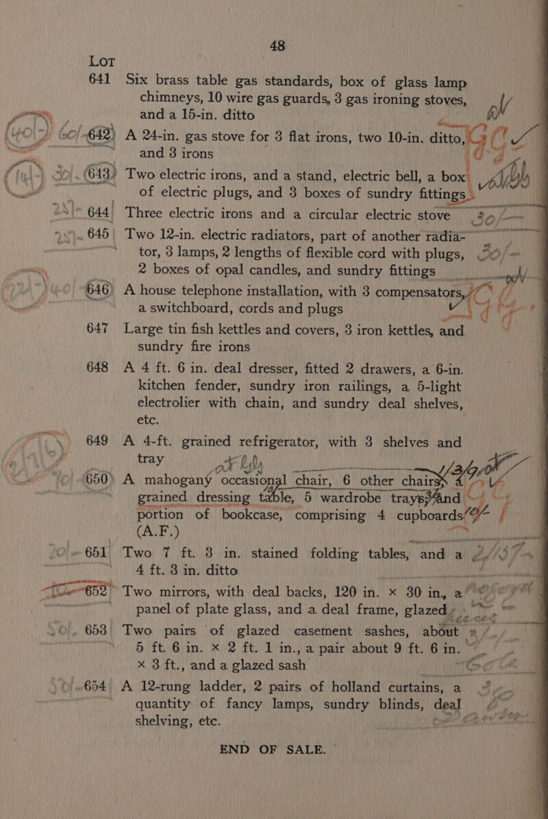 Lot | 641 Six brass table gas standards, box of glass lamp chimneys, 10 wire gas guards, 3 gas ironing stoves, h // and 3 irons ee a) 613) Two electric i irons, and a stand, electric bell, a box, Lh y | 644) Three electric irons ait a circular electric stove 30h . 645) Two 12-in. electric radiators, part of another radia- “tor, 3 lamps, 2 lengths of flexible cord with plugs, 2 boxes of opal candles, and sundry Athinies ani 646) A house telephone installation, with 3 compensato SOL a. switchboard, cords and plugs os ihe rf d oe . e sah 647 Large tin fish kettles and covers, 3 iron kettles, and sundry fire irons 648 &lt;A 4 ft. 6 in. deal dresser, fitted 2 drawers, a 6-in. kitchen fender, sundry iron railings, a 5-light electrolier with chain, and sundry deal shelves, etc. roNY, 649° (A 4-ft. grained Deer with 3 shelves and i Ue tray ar by Lyd) UI ee 44 a, ; 650. A mahogany occasio na nal ‘chair, 16h other chair q re grained dressing table, 5 wardrobe rayepand |, . portion of bookcase, | comprising 4 Sep boats a if (A.F.) ssi © » 651 Two 7 ft. 3 in. stained folding tables, and) a o/s a 7 Pe De Nae Oma OEE ol siete anesiasohanill ys T6562) Two mirrors, with deal backs, 120 in. x 30 j in, a? ey ogee | ~~ panel of plate glass, and a deal frame, plavae hee ne sia _ 653 Two pairs of glazed casement sashes, about 3 /. 6 ft. 6in. x 2 ft. 1 in. , a pair about 9 ft. 6 in. x 3 ft., and a glazed ie | | “Ge ~654 A 12-rung ladder, 2 pairs of holland eumbaing: % Bes “quantity of fancy lamps, ny, blinds, ces} na shelving, etc. END OF SALE. |
