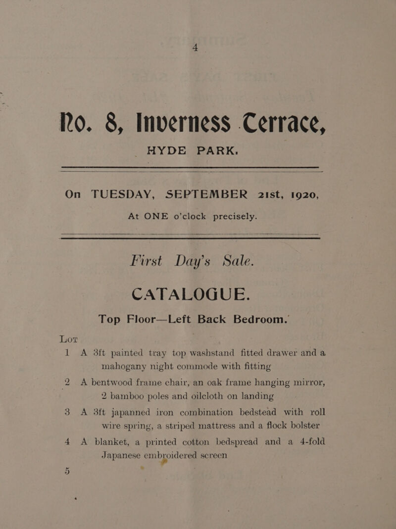 Ro. 8, Inverness Cerrace, HYDE PARK: On TUESDAY, SEPTEMBER a2ist, 1920, At ONE o’clock precisely. First Day’s Sale. CATALOGUE. Top Floor—Left Back Bedroom. Lot 1 &lt;A 8ft painted tray top washstand fitted drawer and a mahogany night commode with fitting 2 A bentwood frame chair, an oak frame hanging mirror, 2 bamboo poles and oilcloth on landing 3 &lt;A 3ft japanned iron combination bedstead with roll wire spring, a striped mattress and a flock bolster 4 &lt;A blanket, a printed cotton bedspread and a 4-fold Japanese embroidered screen ty Or