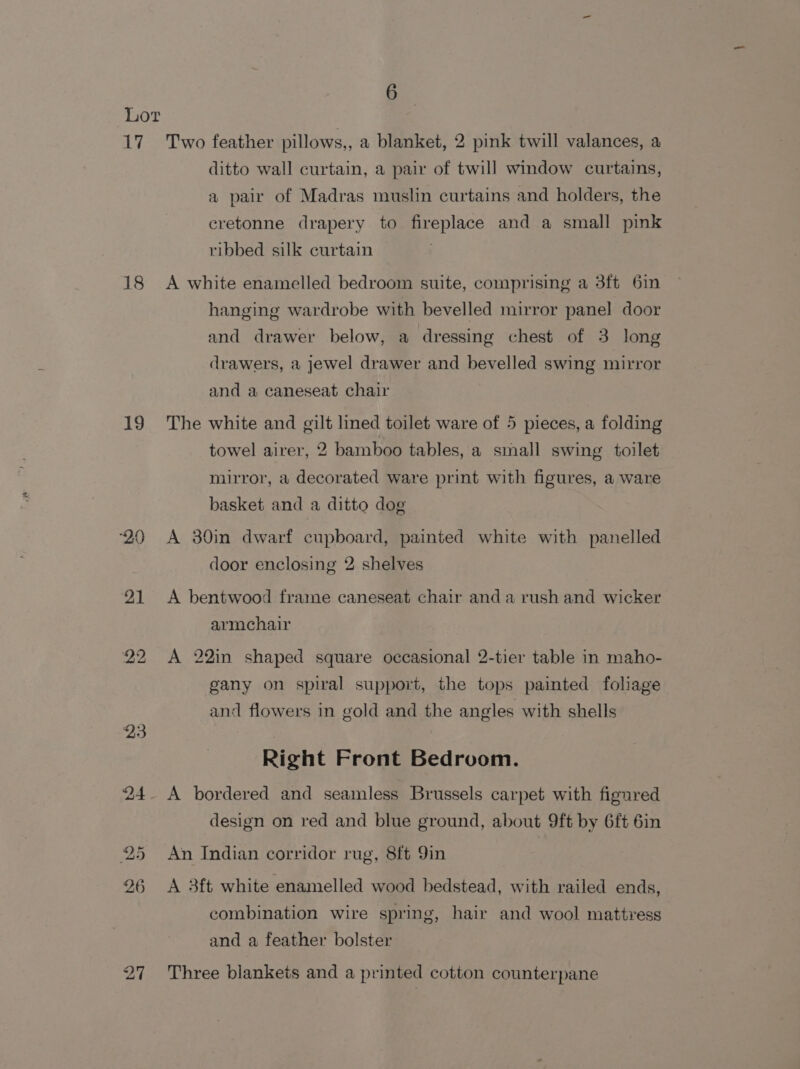 17 18 19 ‘20 21 27 6 Two feather pillows,, a blanket, 2 pink twill valances, a ditto wall curtain, a pair of twill window curtains, a pair of Madras muslin curtains and holders, the cretonne drapery to fireplace and a small pink ribbed silk curtain A white enamelled bedroom suite, comprising a 3ft 6in hanging wardrobe with bevelled mirror panel door and drawer below, a dressing chest of 3 long drawers, a jewel drawer and bevelled swing mirror and a caneseat chair The white and gilt lined toilet ware of 5 pieces, a folding towel airer, 2 bamboo tables, a small swing toilet mirror, a decorated ware print with figures, a ware basket and a ditto dog A 30in dwarf cupboard, painted white with panelled door enclosing 2 shelves A bentwood frame caneseat chair and a rush and wicker armchair A 22in shaped square occasional 2-tier table in maho- gany on spiral support, the tops painted foliage and flowers in gold and the angles with shells Right Front Bedroom. A bordered and seamless Brussels carpet with figured design on red and blue ground, about 9ft by 6ft 6in An Indian corridor rug, 8ft 9in A 3ft white enamelled wood bedstead, with railed ends, combination wire spring, hair and wool mattress and a feather bolster Three blankets and a printed cotton counterpane