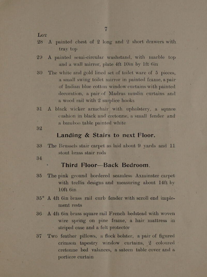 28 &lt;A painted chest of 2 long and 2 short drawers with tray top 29 A painted semi-circular washstand, with marble top and a wall mirror, plate 4ft 10in by 1ft 6in 30 ‘The white and gold lined set of toilet ware of 5 pieces, a small swing toilet mirror in painted frame, a pair of Indian blue cotton window curtains with painted decoration, a pair of Madras muslin curtains and a wood rail with 2 surplice hooks 81 A black wicker armchair with. upholstery, a. square cushion in black and cretonne, a small fender and a bamboo table painted white 32 Landing &amp; Stairs to next Floor. 338 The Brussels stair carpet as laid about 9 yards and 11 stout brass stair rods 34 | : Third Floor—Back Bedroom. 35 The pink ground bordered seamless Axminster carpet with trellis designs and measuring about 14ft by 10ft 6in 35” A 4ft 6in brass rail curb fender with scroll end imple- - ment rests 36 A 4ft 6in brass square rail French bedstead with woven wire spring on pine frame, a hair mattress in striped case and a felt protector 37 Two feather pillows, a flock bolster, a pair of figured crimson tapestry window curtains, 2 coloured — cretonne bed valances, a sateen table cover and a portiere curtain